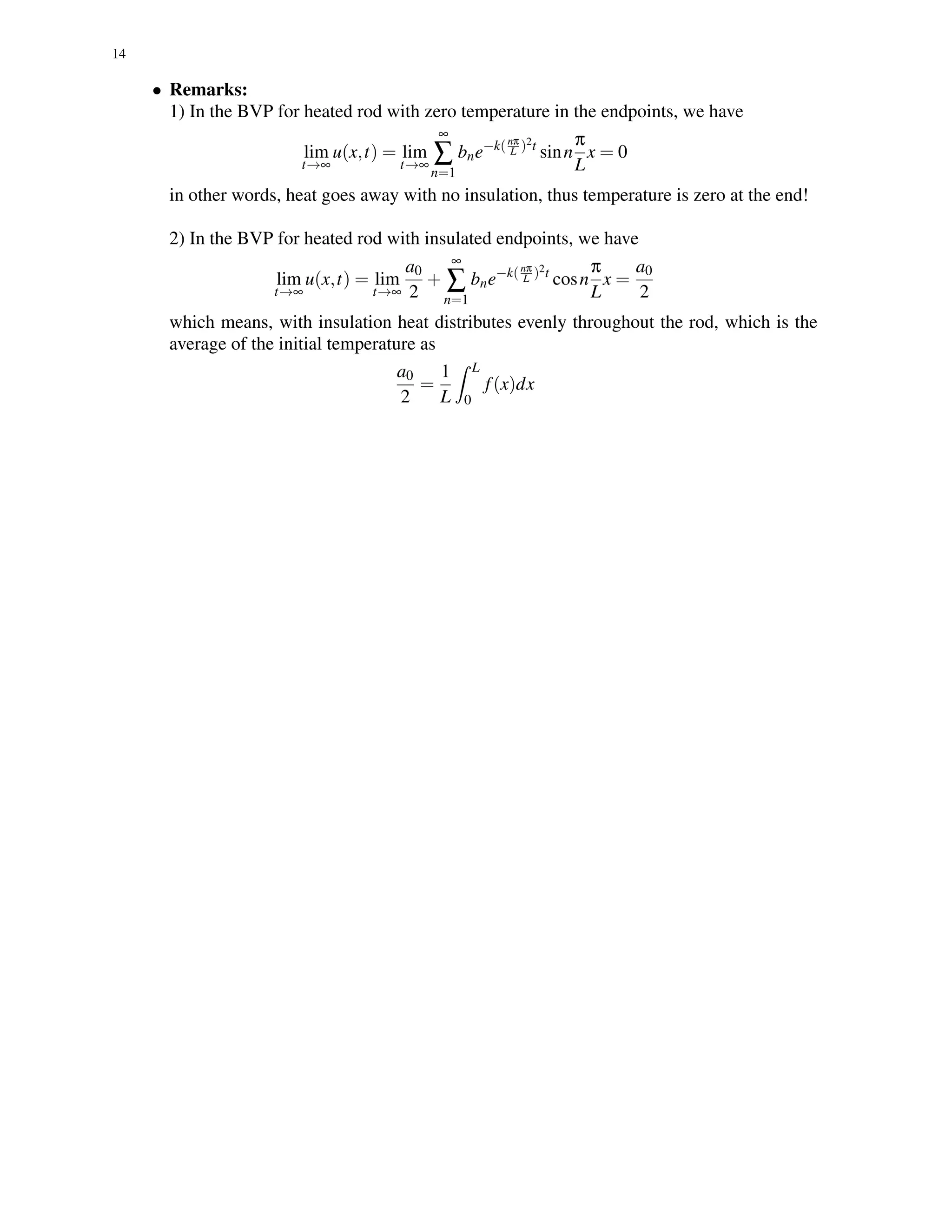 14
• Remarks:
1) In the BVP for heated rod with zero temperature in the endpoints, we have
lim
t→∞
u(x,t) = lim
t→∞
∞
∑
n=1
bne−k(nπ
L )2t
sinn
π
L
x = 0
in other words, heat goes away with no insulation, thus temperature is zero at the end!
2) In the BVP for heated rod with insulated endpoints, we have
lim
t→∞
u(x,t) = lim
t→∞
a0
2
+
∞
∑
n=1
bne−k(nπ
L )2t
cosn
π
L
x =
a0
2
which means, with insulation heat distributes evenly throughout the rod, which is the
average of the initial temperature as
a0
2
=
1
L
L
0
f(x)dx
 