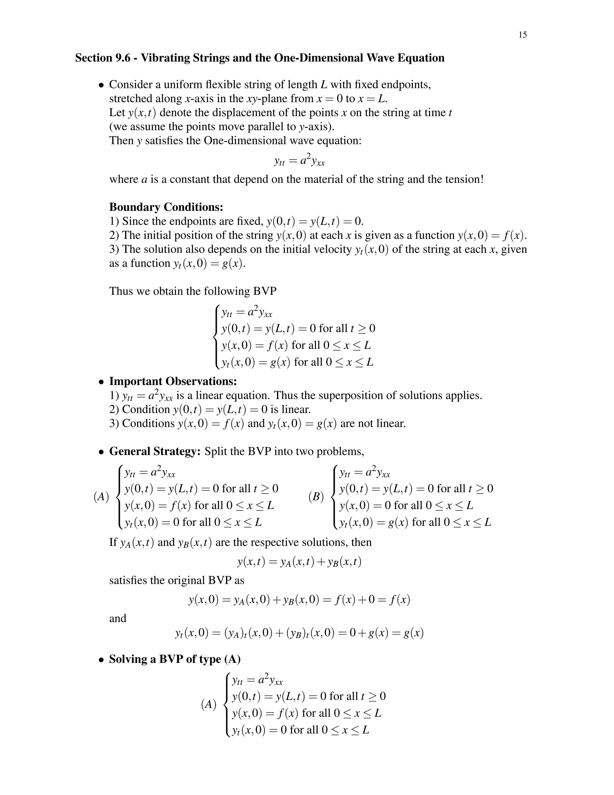 15
Section 9.6 - Vibrating Strings and the One-Dimensional Wave Equation
• Consider a uniform ﬂexible string of length L with ﬁxed endpoints,
stretched along x-axis in the xy-plane from x = 0 to x = L.
Let y(x,t) denote the displacement of the points x on the string at time t
(we assume the points move parallel to y-axis).
Then y satisﬁes the One-dimensional wave equation:
ytt = a2
yxx
where a is a constant that depend on the material of the string and the tension!
Boundary Conditions:
1) Since the endpoints are ﬁxed, y(0,t) = y(L,t) = 0.
2) The initial position of the string y(x,0) at each x is given as a function y(x,0) = f(x).
3) The solution also depends on the initial velocity yt(x,0) of the string at each x, given
as a function yt(x,0) = g(x).
Thus we obtain the following BVP



ytt = a2yxx
y(0,t) = y(L,t) = 0 for all t ≥ 0
y(x,0) = f(x) for all 0 ≤ x ≤ L
yt(x,0) = g(x) for all 0 ≤ x ≤ L
• Important Observations:
1) ytt = a2yxx is a linear equation. Thus the superposition of solutions applies.
2) Condition y(0,t) = y(L,t) = 0 is linear.
3) Conditions y(x,0) = f(x) and yt(x,0) = g(x) are not linear.
• General Strategy: Split the BVP into two problems,
(A)



ytt = a2yxx
y(0,t) = y(L,t) = 0 for all t ≥ 0
y(x,0) = f(x) for all 0 ≤ x ≤ L
yt(x,0) = 0 for all 0 ≤ x ≤ L
(B)



ytt = a2yxx
y(0,t) = y(L,t) = 0 for all t ≥ 0
y(x,0) = 0 for all 0 ≤ x ≤ L
yt(x,0) = g(x) for all 0 ≤ x ≤ L
If yA(x,t) and yB(x,t) are the respective solutions, then
y(x,t) = yA(x,t)+yB(x,t)
satisﬁes the original BVP as
y(x,0) = yA(x,0)+yB(x,0) = f(x)+0 = f(x)
and
yt(x,0) = (yA)t(x,0)+(yB)t(x,0) = 0+g(x) = g(x)
• Solving a BVP of type (A)
(A)



ytt = a2yxx
y(0,t) = y(L,t) = 0 for all t ≥ 0
y(x,0) = f(x) for all 0 ≤ x ≤ L
yt(x,0) = 0 for all 0 ≤ x ≤ L
 