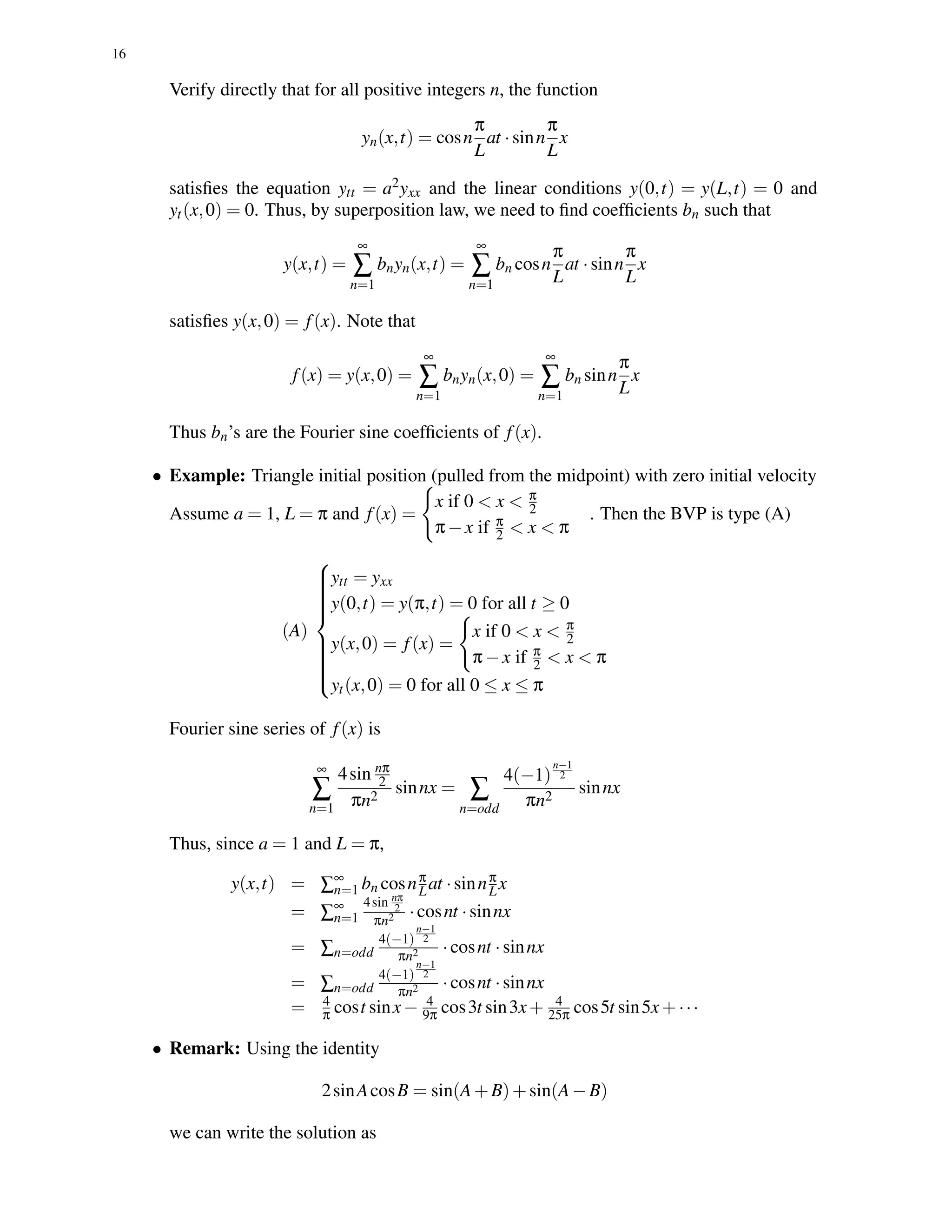 16
Verify directly that for all positive integers n, the function
yn(x,t) = cosn
π
L
at ·sinn
π
L
x
satisﬁes the equation ytt = a2yxx and the linear conditions y(0,t) = y(L,t) = 0 and
yt(x,0) = 0. Thus, by superposition law, we need to ﬁnd coefﬁcients bn such that
y(x,t) =
∞
∑
n=1
bnyn(x,t) =
∞
∑
n=1
bn cosn
π
L
at ·sinn
π
L
x
satisﬁes y(x,0) = f(x). Note that
f(x) = y(x,0) =
∞
∑
n=1
bnyn(x,0) =
∞
∑
n=1
bn sinn
π
L
x
Thus bn’s are the Fourier sine coefﬁcients of f(x).
• Example: Triangle initial position (pulled from the midpoint) with zero initial velocity
Assume a = 1, L = π and f(x) =
x if 0 < x < π
2
π−x if π
2 < x < π
. Then the BVP is type (A)
(A)



ytt = yxx
y(0,t) = y(π,t) = 0 for all t ≥ 0
y(x,0) = f(x) =
x if 0 < x < π
2
π−x if π
2 < x < π
yt(x,0) = 0 for all 0 ≤ x ≤ π
Fourier sine series of f(x) is
∞
∑
n=1
4sin nπ
2
πn2
sinnx = ∑
n=odd
4(−1)
n−1
2
πn2
sinnx
Thus, since a = 1 and L = π,
y(x,t) = ∑∞
n=1 bn cosnπ
Lat ·sinnπ
Lx
= ∑∞
n=1
4sin nπ
2
πn2 ·cosnt ·sinnx
= ∑n=odd
4(−1)
n−1
2
πn2 ·cosnt ·sinnx
= ∑n=odd
4(−1)
n−1
2
πn2 ·cosnt ·sinnx
= 4
π cost sinx− 4
9π cos3t sin3x+ 4
25π cos5t sin5x+···
• Remark: Using the identity
2sinAcosB = sin(A+B)+sin(A−B)
we can write the solution as
 