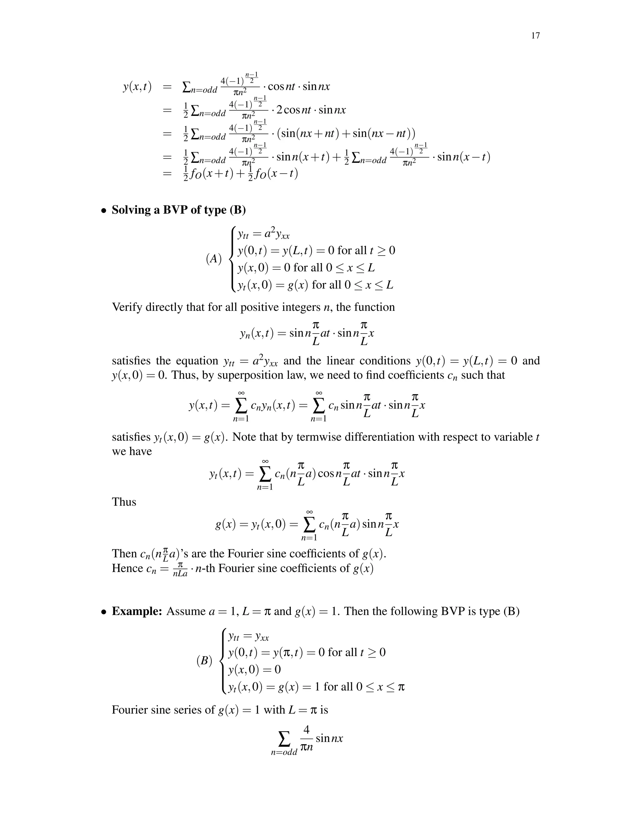 17
y(x,t) = ∑n=odd
4(−1)
n−1
2
πn2 ·cosnt ·sinnx
= 1
2 ∑n=odd
4(−1)
n−1
2
πn2 ·2cosnt ·sinnx
= 1
2 ∑n=odd
4(−1)
n−1
2
πn2 ·(sin(nx+nt)+sin(nx−nt))
= 1
2 ∑n=odd
4(−1)
n−1
2
πn2 ·sinn(x+t)+ 1
2 ∑n=odd
4(−1)
n−1
2
πn2 ·sinn(x−t)
= 1
2 fO(x+t)+ 1
2 fO(x−t)
• Solving a BVP of type (B)
(A)



ytt = a2yxx
y(0,t) = y(L,t) = 0 for all t ≥ 0
y(x,0) = 0 for all 0 ≤ x ≤ L
yt(x,0) = g(x) for all 0 ≤ x ≤ L
Verify directly that for all positive integers n, the function
yn(x,t) = sinn
π
L
at ·sinn
π
L
x
satisﬁes the equation ytt = a2yxx and the linear conditions y(0,t) = y(L,t) = 0 and
y(x,0) = 0. Thus, by superposition law, we need to ﬁnd coefﬁcients cn such that
y(x,t) =
∞
∑
n=1
cnyn(x,t) =
∞
∑
n=1
cn sinn
π
L
at ·sinn
π
L
x
satisﬁes yt(x,0) = g(x). Note that by termwise differentiation with respect to variable t
we have
yt(x,t) =
∞
∑
n=1
cn(n
π
L
a)cosn
π
L
at ·sinn
π
L
x
Thus
g(x) = yt(x,0) =
∞
∑
n=1
cn(n
π
L
a)sinn
π
L
x
Then cn(nπ
La)’s are the Fourier sine coefﬁcients of g(x).
Hence cn = π
nLa ·n-th Fourier sine coefﬁcients of g(x)
• Example: Assume a = 1, L = π and g(x) = 1. Then the following BVP is type (B)
(B)



ytt = yxx
y(0,t) = y(π,t) = 0 for all t ≥ 0
y(x,0) = 0
yt(x,0) = g(x) = 1 for all 0 ≤ x ≤ π
Fourier sine series of g(x) = 1 with L = π is
∑
n=odd
4
πn
sinnx
 