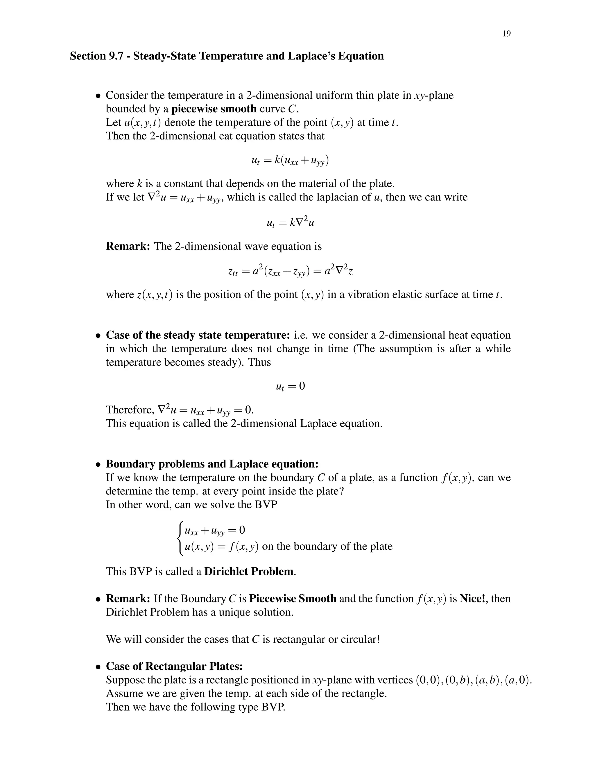 19
Section 9.7 - Steady-State Temperature and Laplace’s Equation
• Consider the temperature in a 2-dimensional uniform thin plate in xy-plane
bounded by a piecewise smooth curve C.
Let u(x,y,t) denote the temperature of the point (x,y) at time t.
Then the 2-dimensional eat equation states that
ut = k(uxx +uyy)
where k is a constant that depends on the material of the plate.
If we let ∇2u = uxx +uyy, which is called the laplacian of u, then we can write
ut = k∇2
u
Remark: The 2-dimensional wave equation is
ztt = a2
(zxx +zyy) = a2
∇2
z
where z(x,y,t) is the position of the point (x,y) in a vibration elastic surface at time t.
• Case of the steady state temperature: i.e. we consider a 2-dimensional heat equation
in which the temperature does not change in time (The assumption is after a while
temperature becomes steady). Thus
ut = 0
Therefore, ∇2u = uxx +uyy = 0.
This equation is called the 2-dimensional Laplace equation.
• Boundary problems and Laplace equation:
If we know the temperature on the boundary C of a plate, as a function f(x,y), can we
determine the temp. at every point inside the plate?
In other word, can we solve the BVP
uxx +uyy = 0
u(x,y) = f(x,y) on the boundary of the plate
This BVP is called a Dirichlet Problem.
• Remark: If the Boundary C is Piecewise Smooth and the function f(x,y) is Nice!, then
Dirichlet Problem has a unique solution.
We will consider the cases that C is rectangular or circular!
• Case of Rectangular Plates:
Suppose the plate is a rectangle positioned in xy-plane with vertices (0,0),(0,b),(a,b),(a,0).
Assume we are given the temp. at each side of the rectangle.
Then we have the following type BVP.
 