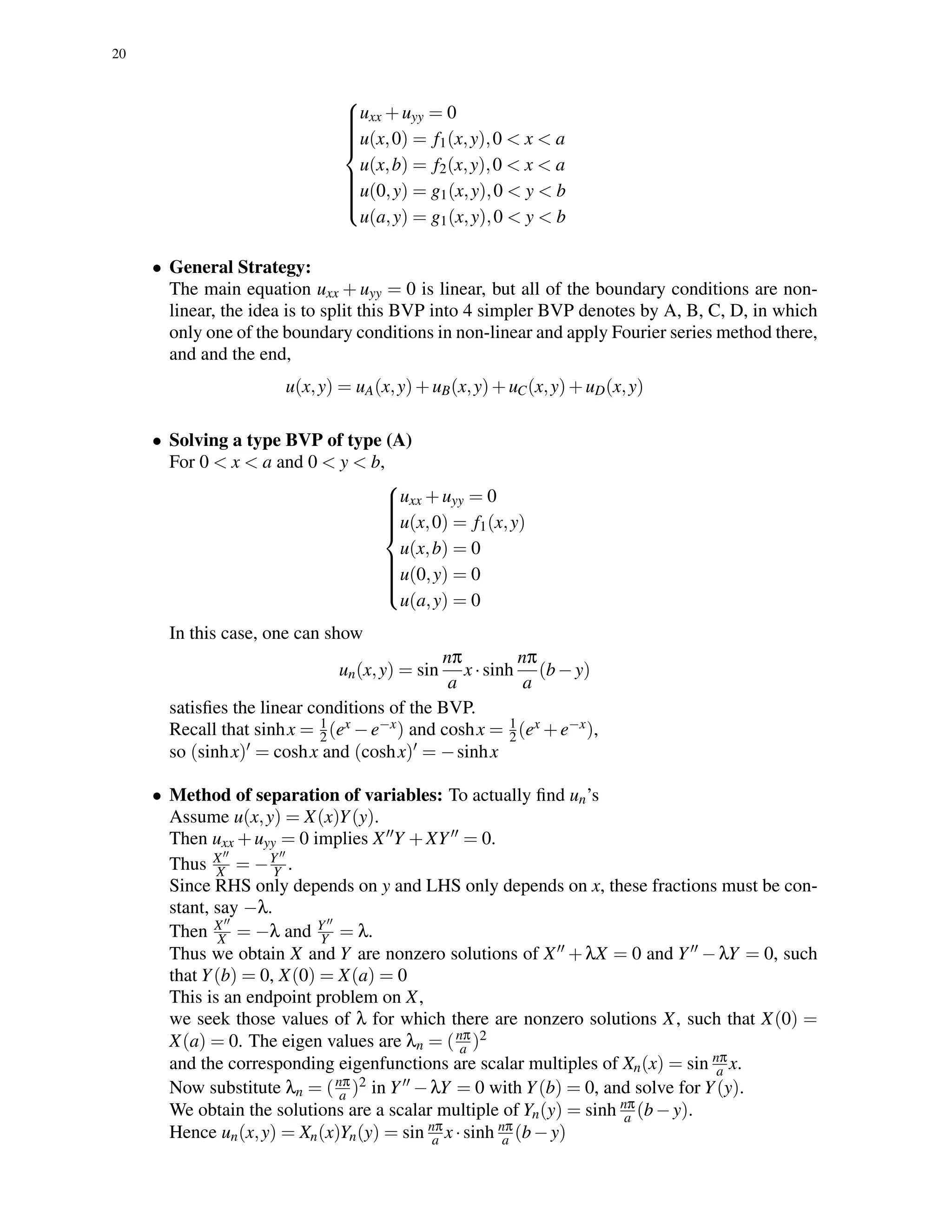 20



uxx +uyy = 0
u(x,0) = f1(x,y),0 < x < a
u(x,b) = f2(x,y),0 < x < a
u(0,y) = g1(x,y),0 < y < b
u(a,y) = g1(x,y),0 < y < b
• General Strategy:
The main equation uxx + uyy = 0 is linear, but all of the boundary conditions are non-
linear, the idea is to split this BVP into 4 simpler BVP denotes by A, B, C, D, in which
only one of the boundary conditions in non-linear and apply Fourier series method there,
and and the end,
u(x,y) = uA(x,y)+uB(x,y)+uC(x,y)+uD(x,y)
• Solving a type BVP of type (A)
For 0 < x < a and 0 < y < b,



uxx +uyy = 0
u(x,0) = f1(x,y)
u(x,b) = 0
u(0,y) = 0
u(a,y) = 0
In this case, one can show
un(x,y) = sin
nπ
a
x·sinh
nπ
a
(b−y)
satisﬁes the linear conditions of the BVP.
Recall that sinhx = 1
2(ex −e−x) and coshx = 1
2(ex +e−x),
so (sinhx) = coshx and (coshx) = −sinhx
• Method of separation of variables: To actually ﬁnd un’s
Assume u(x,y) = X(x)Y(y).
Then uxx +uyy = 0 implies X Y +XY = 0.
Thus X
X = −Y
Y .
Since RHS only depends on y and LHS only depends on x, these fractions must be con-
stant, say −λ.
Then X
X = −λ and Y
Y = λ.
Thus we obtain X and Y are nonzero solutions of X +λX = 0 and Y −λY = 0, such
that Y(b) = 0, X(0) = X(a) = 0
This is an endpoint problem on X,
we seek those values of λ for which there are nonzero solutions X, such that X(0) =
X(a) = 0. The eigen values are λn = (nπ
a )2
and the corresponding eigenfunctions are scalar multiples of Xn(x) = sin nπ
a x.
Now substitute λn = (nπ
a )2 in Y −λY = 0 with Y(b) = 0, and solve for Y(y).
We obtain the solutions are a scalar multiple of Yn(y) = sinh nπ
a (b−y).
Hence un(x,y) = Xn(x)Yn(y) = sin nπ
a x·sinh nπ
a (b−y)
 
