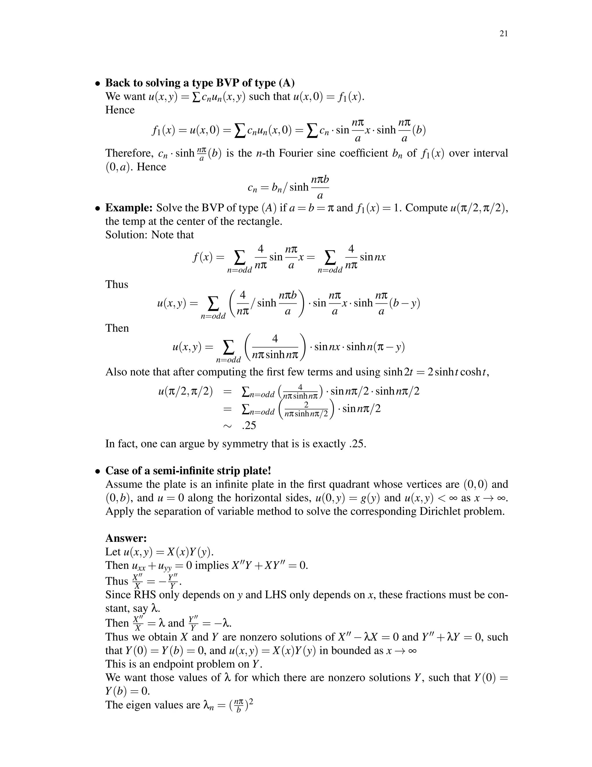 21
• Back to solving a type BVP of type (A)
We want u(x,y) = ∑cnun(x,y) such that u(x,0) = f1(x).
Hence
f1(x) = u(x,0) = ∑cnun(x,0) = ∑cn ·sin
nπ
a
x·sinh
nπ
a
(b)
Therefore, cn · sinh nπ
a (b) is the n-th Fourier sine coefﬁcient bn of f1(x) over interval
(0,a). Hence
cn = bn/sinh
nπb
a
• Example: Solve the BVP of type (A) if a = b = π and f1(x) = 1. Compute u(π/2,π/2),
the temp at the center of the rectangle.
Solution: Note that
f(x) = ∑
n=odd
4
nπ
sin
nπ
a
x = ∑
n=odd
4
nπ
sinnx
Thus
u(x,y) = ∑
n=odd
4
nπ
/sinh
nπb
a
·sin
nπ
a
x·sinh
nπ
a
(b−y)
Then
u(x,y) = ∑
n=odd
4
nπsinhnπ
·sinnx·sinhn(π−y)
Also note that after computing the ﬁrst few terms and using sinh2t = 2sinht cosht,
u(π/2,π/2) = ∑n=odd
4
nπsinhnπ ·sinnπ/2·sinhnπ/2
= ∑n=odd
2
nπsinhnπ/2 ·sinnπ/2
∼ .25
In fact, one can argue by symmetry that is is exactly .25.
• Case of a semi-inﬁnite strip plate!
Assume the plate is an inﬁnite plate in the ﬁrst quadrant whose vertices are (0,0) and
(0,b), and u = 0 along the horizontal sides, u(0,y) = g(y) and u(x,y) < ∞ as x → ∞.
Apply the separation of variable method to solve the corresponding Dirichlet problem.
Answer:
Let u(x,y) = X(x)Y(y).
Then uxx +uyy = 0 implies X Y +XY = 0.
Thus X
X = −Y
Y .
Since RHS only depends on y and LHS only depends on x, these fractions must be con-
stant, say λ.
Then X
X = λ and Y
Y = −λ.
Thus we obtain X and Y are nonzero solutions of X −λX = 0 and Y +λY = 0, such
that Y(0) = Y(b) = 0, and u(x,y) = X(x)Y(y) in bounded as x → ∞
This is an endpoint problem on Y.
We want those values of λ for which there are nonzero solutions Y, such that Y(0) =
Y(b) = 0.
The eigen values are λn = (nπ
b )2
 