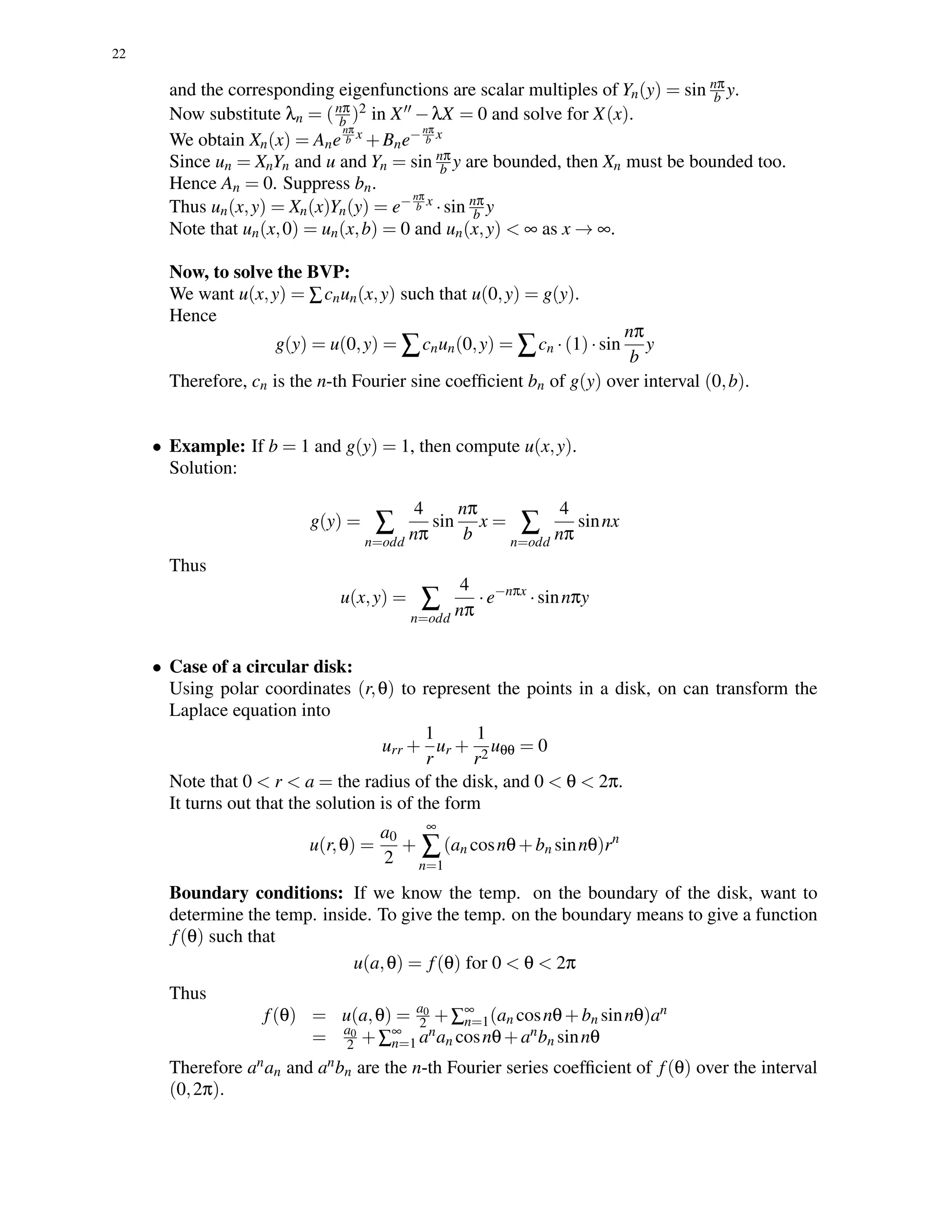 22
and the corresponding eigenfunctions are scalar multiples of Yn(y) = sin nπ
b y.
Now substitute λn = (nπ
b )2 in X −λX = 0 and solve for X(x).
We obtain Xn(x) = Ane
nπ
b x +Bne−nπ
b x
Since un = XnYn and u and Yn = sin nπ
b y are bounded, then Xn must be bounded too.
Hence An = 0. Suppress bn.
Thus un(x,y) = Xn(x)Yn(y) = e−nπ
b x
·sin nπ
b y
Note that un(x,0) = un(x,b) = 0 and un(x,y) < ∞ as x → ∞.
Now, to solve the BVP:
We want u(x,y) = ∑cnun(x,y) such that u(0,y) = g(y).
Hence
g(y) = u(0,y) = ∑cnun(0,y) = ∑cn ·(1)·sin
nπ
b
y
Therefore, cn is the n-th Fourier sine coefﬁcient bn of g(y) over interval (0,b).
• Example: If b = 1 and g(y) = 1, then compute u(x,y).
Solution:
g(y) = ∑
n=odd
4
nπ
sin
nπ
b
x = ∑
n=odd
4
nπ
sinnx
Thus
u(x,y) = ∑
n=odd
4
nπ
·e−nπx
·sinnπy
• Case of a circular disk:
Using polar coordinates (r,θ) to represent the points in a disk, on can transform the
Laplace equation into
urr +
1
r
ur +
1
r2
uθθ = 0
Note that 0 < r < a = the radius of the disk, and 0 < θ < 2π.
It turns out that the solution is of the form
u(r,θ) =
a0
2
+
∞
∑
n=1
(an cosnθ+bn sinnθ)rn
Boundary conditions: If we know the temp. on the boundary of the disk, want to
determine the temp. inside. To give the temp. on the boundary means to give a function
f(θ) such that
u(a,θ) = f(θ) for 0 < θ < 2π
Thus
f(θ) = u(a,θ) = a0
2 +∑∞
n=1(an cosnθ+bn sinnθ)an
= a0
2 +∑∞
n=1 anan cosnθ+anbn sinnθ
Therefore anan and anbn are the n-th Fourier series coefﬁcient of f(θ) over the interval
(0,2π).
 