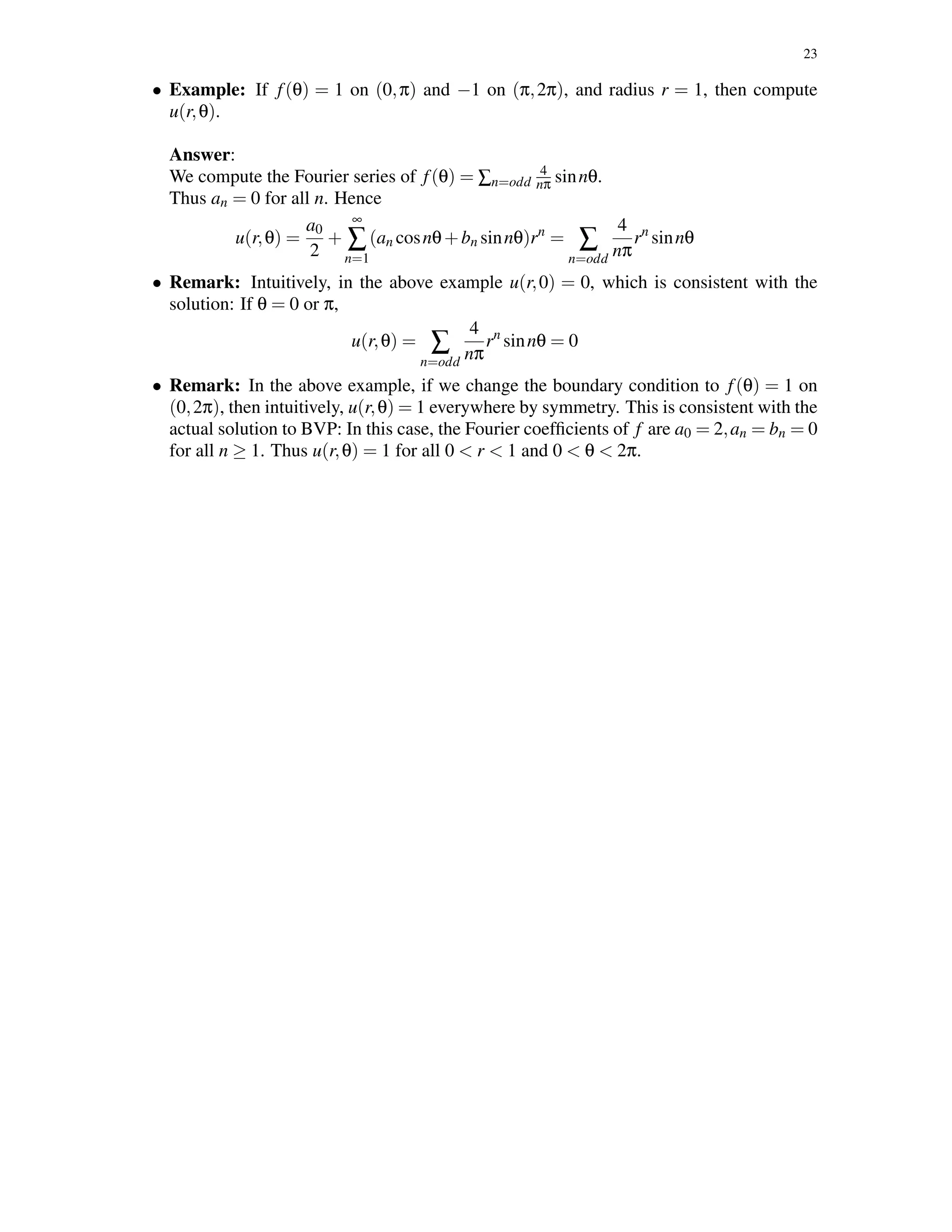 23
• Example: If f(θ) = 1 on (0,π) and −1 on (π,2π), and radius r = 1, then compute
u(r,θ).
Answer:
We compute the Fourier series of f(θ) = ∑n=odd
4
nπ sinnθ.
Thus an = 0 for all n. Hence
u(r,θ) =
a0
2
+
∞
∑
n=1
(an cosnθ+bn sinnθ)rn
= ∑
n=odd
4
nπ
rn
sinnθ
• Remark: Intuitively, in the above example u(r,0) = 0, which is consistent with the
solution: If θ = 0 or π,
u(r,θ) = ∑
n=odd
4
nπ
rn
sinnθ = 0
• Remark: In the above example, if we change the boundary condition to f(θ) = 1 on
(0,2π), then intuitively, u(r,θ) = 1 everywhere by symmetry. This is consistent with the
actual solution to BVP: In this case, the Fourier coefﬁcients of f are a0 = 2,an = bn = 0
for all n ≥ 1. Thus u(r,θ) = 1 for all 0 < r < 1 and 0 < θ < 2π.
 