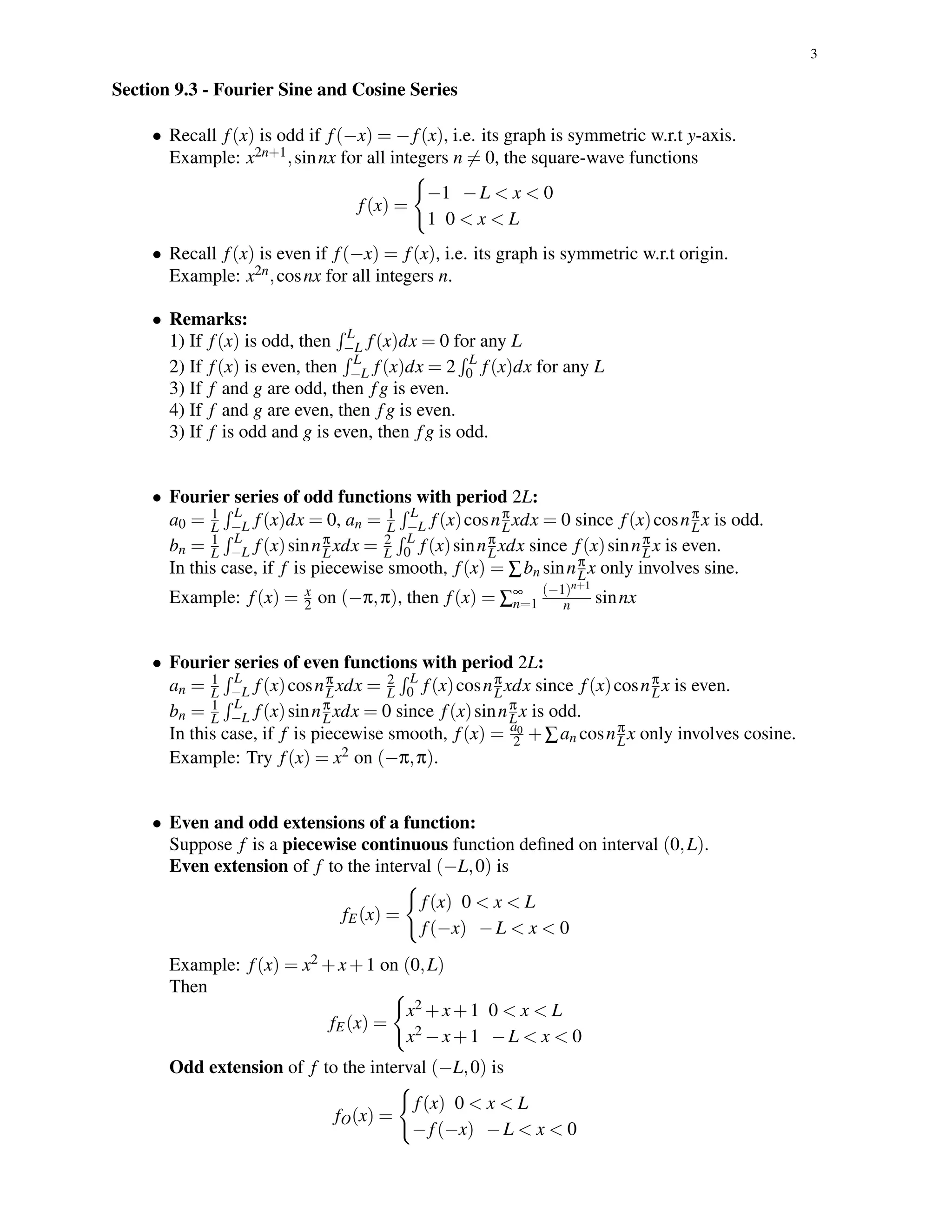 3
Section 9.3 - Fourier Sine and Cosine Series
• Recall f(x) is odd if f(−x) = −f(x), i.e. its graph is symmetric w.r.t y-axis.
Example: x2n+1,sinnx for all integers n = 0, the square-wave functions
f(x) =
−1 −L < x < 0
1 0 < x < L
• Recall f(x) is even if f(−x) = f(x), i.e. its graph is symmetric w.r.t origin.
Example: x2n,cosnx for all integers n.
• Remarks:
1) If f(x) is odd, then L
−L f(x)dx = 0 for any L
2) If f(x) is even, then L
−L f(x)dx = 2 L
0 f(x)dx for any L
3) If f and g are odd, then fg is even.
4) If f and g are even, then fg is even.
3) If f is odd and g is even, then fg is odd.
• Fourier series of odd functions with period 2L:
a0 = 1
L
L
−L f(x)dx = 0, an = 1
L
L
−L f(x)cosnπ
Lxdx = 0 since f(x)cosnπ
Lx is odd.
bn = 1
L
L
−L f(x)sinnπ
Lxdx = 2
L
L
0 f(x)sinnπ
Lxdx since f(x)sinnπ
Lx is even.
In this case, if f is piecewise smooth, f(x) = ∑bn sinnπ
Lx only involves sine.
Example: f(x) = x
2 on (−π,π), then f(x) = ∑∞
n=1
(−1)n+1
n sinnx
• Fourier series of even functions with period 2L:
an = 1
L
L
−L f(x)cosnπ
Lxdx = 2
L
L
0 f(x)cosnπ
Lxdx since f(x)cosnπ
Lx is even.
bn = 1
L
L
−L f(x)sinnπ
Lxdx = 0 since f(x)sinnπ
Lx is odd.
In this case, if f is piecewise smooth, f(x) = a0
2 +∑an cosnπ
Lx only involves cosine.
Example: Try f(x) = x2 on (−π,π).
• Even and odd extensions of a function:
Suppose f is a piecewise continuous function deﬁned on interval (0,L).
Even extension of f to the interval (−L,0) is
fE(x) =
f(x) 0 < x < L
f(−x) −L < x < 0
Example: f(x) = x2 +x+1 on (0,L)
Then
fE(x) =
x2 +x+1 0 < x < L
x2 −x+1 −L < x < 0
Odd extension of f to the interval (−L,0) is
fO(x) =
f(x) 0 < x < L
−f(−x) −L < x < 0
 