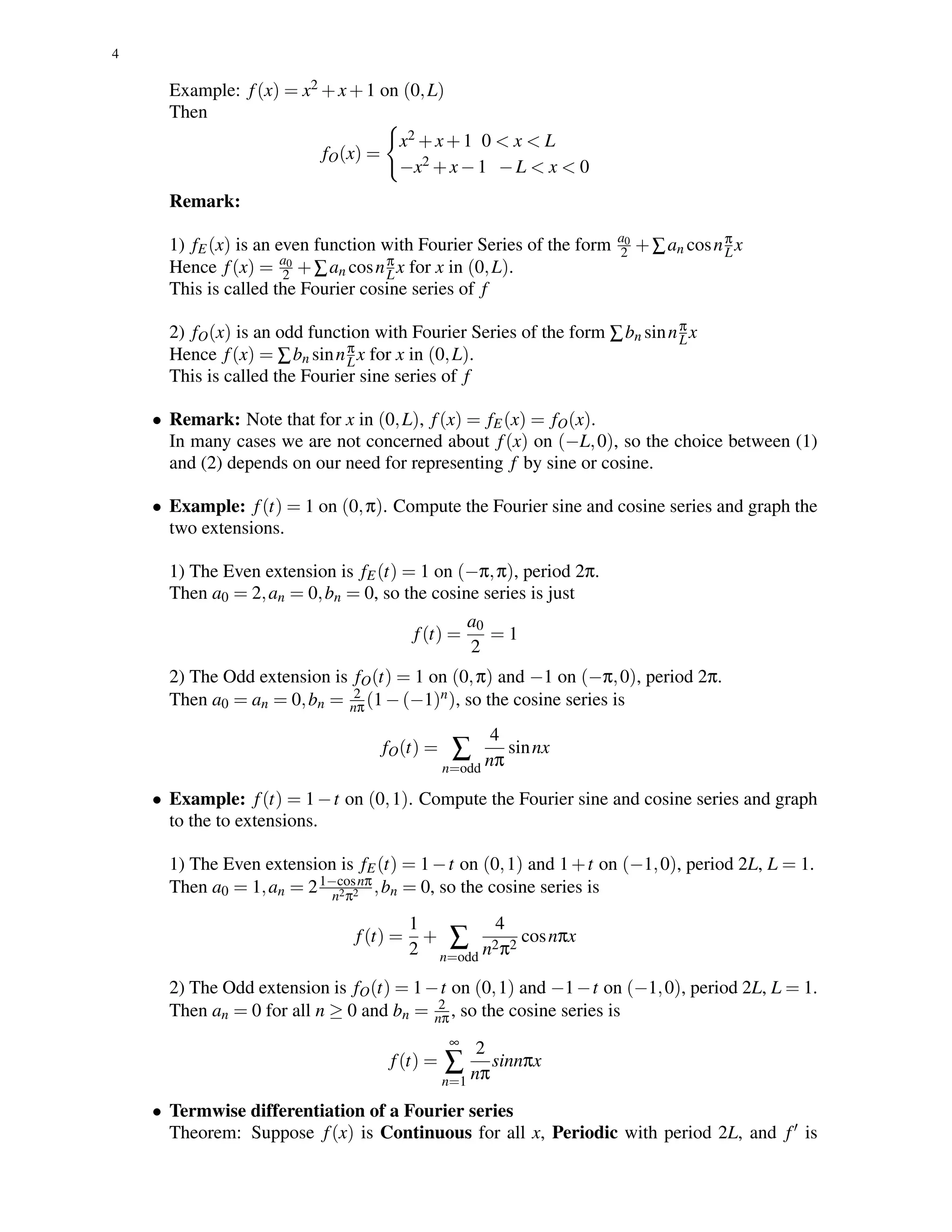 4
Example: f(x) = x2 +x+1 on (0,L)
Then
fO(x) =
x2 +x+1 0 < x < L
−x2 +x−1 −L < x < 0
Remark:
1) fE(x) is an even function with Fourier Series of the form a0
2 +∑an cosnπ
Lx
Hence f(x) = a0
2 +∑an cosnπ
Lx for x in (0,L).
This is called the Fourier cosine series of f
2) fO(x) is an odd function with Fourier Series of the form ∑bn sinnπ
Lx
Hence f(x) = ∑bn sinnπ
Lx for x in (0,L).
This is called the Fourier sine series of f
• Remark: Note that for x in (0,L), f(x) = fE(x) = fO(x).
In many cases we are not concerned about f(x) on (−L,0), so the choice between (1)
and (2) depends on our need for representing f by sine or cosine.
• Example: f(t) = 1 on (0,π). Compute the Fourier sine and cosine series and graph the
two extensions.
1) The Even extension is fE(t) = 1 on (−π,π), period 2π.
Then a0 = 2,an = 0,bn = 0, so the cosine series is just
f(t) =
a0
2
= 1
2) The Odd extension is fO(t) = 1 on (0,π) and −1 on (−π,0), period 2π.
Then a0 = an = 0,bn = 2
nπ(1−(−1)n), so the cosine series is
fO(t) = ∑
n=odd
4
nπ
sinnx
• Example: f(t) = 1−t on (0,1). Compute the Fourier sine and cosine series and graph
to the to extensions.
1) The Even extension is fE(t) = 1−t on (0,1) and 1+t on (−1,0), period 2L, L = 1.
Then a0 = 1,an = 21−cosnπ
n2π2 ,bn = 0, so the cosine series is
f(t) =
1
2
+ ∑
n=odd
4
n2π2
cosnπx
2) The Odd extension is fO(t) = 1−t on (0,1) and −1−t on (−1,0), period 2L, L = 1.
Then an = 0 for all n ≥ 0 and bn = 2
nπ, so the cosine series is
f(t) =
∞
∑
n=1
2
nπ
sinnπx
• Termwise differentiation of a Fourier series
Theorem: Suppose f(x) is Continuous for all x, Periodic with period 2L, and f is
 