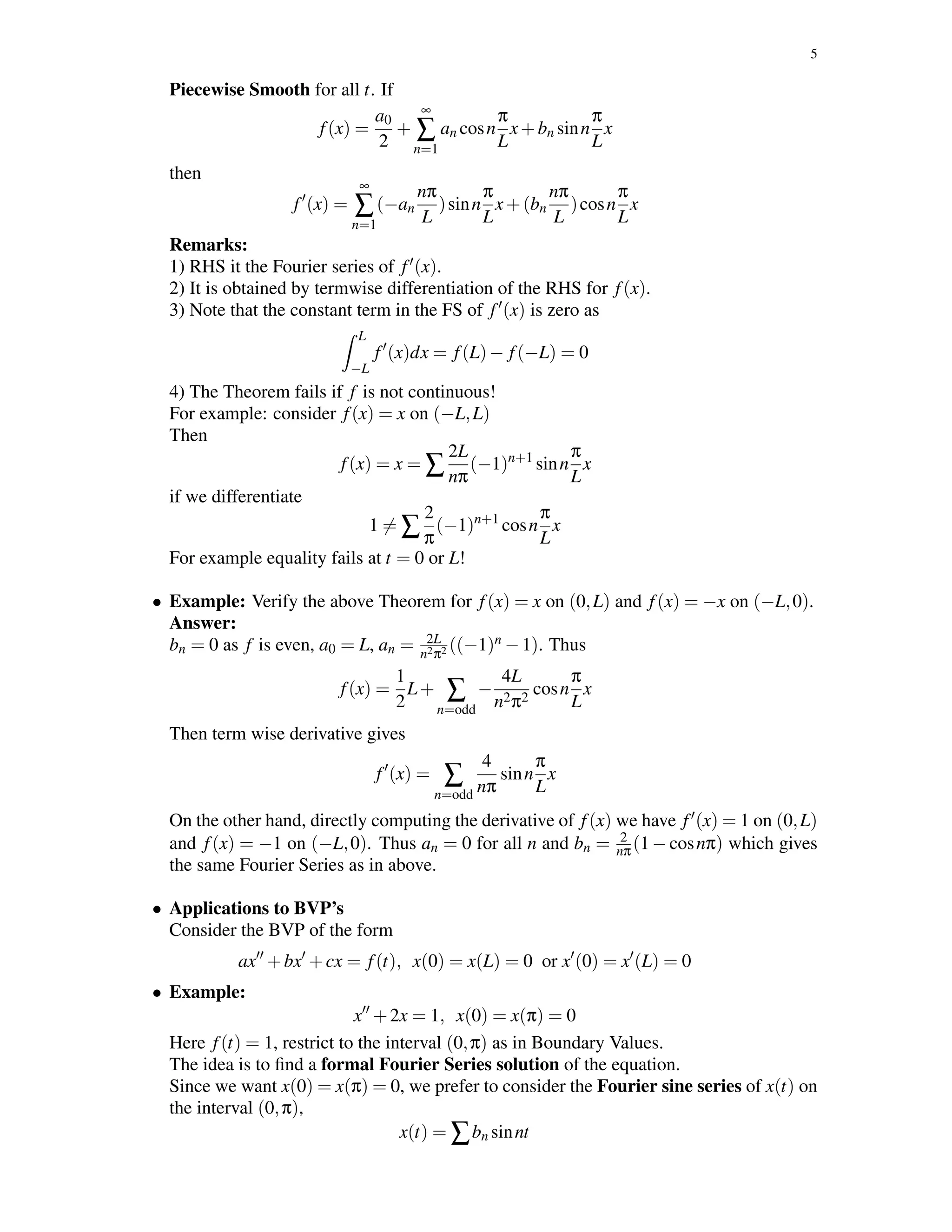 5
Piecewise Smooth for all t. If
f(x) =
a0
2
+
∞
∑
n=1
an cosn
π
L
x+bn sinn
π
L
x
then
f (x) =
∞
∑
n=1
(−an
nπ
L
)sinn
π
L
x+(bn
nπ
L
)cosn
π
L
x
Remarks:
1) RHS it the Fourier series of f (x).
2) It is obtained by termwise differentiation of the RHS for f(x).
3) Note that the constant term in the FS of f (x) is zero as
L
−L
f (x)dx = f(L)− f(−L) = 0
4) The Theorem fails if f is not continuous!
For example: consider f(x) = x on (−L,L)
Then
f(x) = x = ∑
2L
nπ
(−1)n+1
sinn
π
L
x
if we differentiate
1 = ∑
2
π
(−1)n+1
cosn
π
L
x
For example equality fails at t = 0 or L!
• Example: Verify the above Theorem for f(x) = x on (0,L) and f(x) = −x on (−L,0).
Answer:
bn = 0 as f is even, a0 = L, an = 2L
n2π2 ((−1)n −1). Thus
f(x) =
1
2
L+ ∑
n=odd
−
4L
n2π2
cosn
π
L
x
Then term wise derivative gives
f (x) = ∑
n=odd
4
nπ
sinn
π
L
x
On the other hand, directly computing the derivative of f(x) we have f (x) = 1 on (0,L)
and f(x) = −1 on (−L,0). Thus an = 0 for all n and bn = 2
nπ(1 − cosnπ) which gives
the same Fourier Series as in above.
• Applications to BVP’s
Consider the BVP of the form
ax +bx +cx = f(t), x(0) = x(L) = 0 or x (0) = x (L) = 0
• Example:
x +2x = 1, x(0) = x(π) = 0
Here f(t) = 1, restrict to the interval (0,π) as in Boundary Values.
The idea is to ﬁnd a formal Fourier Series solution of the equation.
Since we want x(0) = x(π) = 0, we prefer to consider the Fourier sine series of x(t) on
the interval (0,π),
x(t) = ∑bn sinnt
 