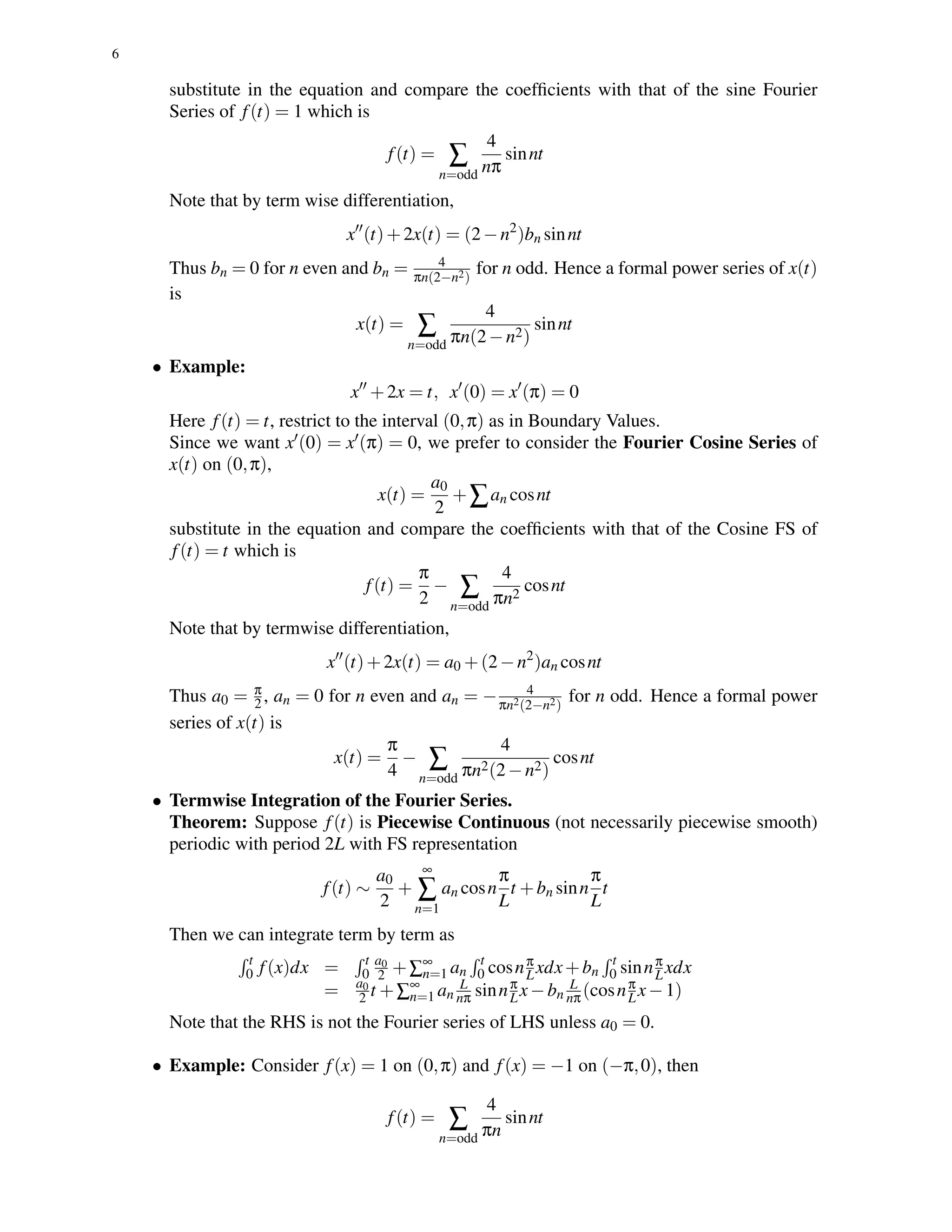 6
substitute in the equation and compare the coefﬁcients with that of the sine Fourier
Series of f(t) = 1 which is
f(t) = ∑
n=odd
4
nπ
sinnt
Note that by term wise differentiation,
x (t)+2x(t) = (2−n2
)bn sinnt
Thus bn = 0 for n even and bn = 4
πn(2−n2)
for n odd. Hence a formal power series of x(t)
is
x(t) = ∑
n=odd
4
πn(2−n2)
sinnt
• Example:
x +2x = t, x (0) = x (π) = 0
Here f(t) = t, restrict to the interval (0,π) as in Boundary Values.
Since we want x (0) = x (π) = 0, we prefer to consider the Fourier Cosine Series of
x(t) on (0,π),
x(t) =
a0
2
+∑an cosnt
substitute in the equation and compare the coefﬁcients with that of the Cosine FS of
f(t) = t which is
f(t) =
π
2
− ∑
n=odd
4
πn2
cosnt
Note that by termwise differentiation,
x (t)+2x(t) = a0 +(2−n2
)an cosnt
Thus a0 = π
2 , an = 0 for n even and an = − 4
πn2(2−n2)
for n odd. Hence a formal power
series of x(t) is
x(t) =
π
4
− ∑
n=odd
4
πn2(2−n2)
cosnt
• Termwise Integration of the Fourier Series.
Theorem: Suppose f(t) is Piecewise Continuous (not necessarily piecewise smooth)
periodic with period 2L with FS representation
f(t) ∼
a0
2
+
∞
∑
n=1
an cosn
π
L
t +bn sinn
π
L
t
Then we can integrate term by term as
t
0 f(x)dx = t
0
a0
2 +∑∞
n=1 an
t
0 cosnπ
Lxdx+bn
t
0 sinnπ
Lxdx
= a0
2 t +∑∞
n=1 an
L
nπ sinnπ
Lx−bn
L
nπ(cosnπ
Lx−1)
Note that the RHS is not the Fourier series of LHS unless a0 = 0.
• Example: Consider f(x) = 1 on (0,π) and f(x) = −1 on (−π,0), then
f(t) = ∑
n=odd
4
πn
sinnt
 
