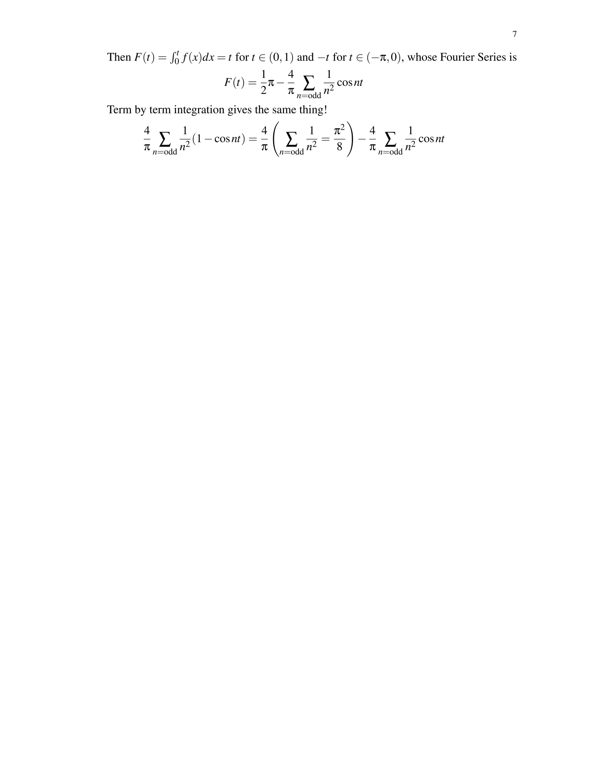 7
Then F(t) = t
0 f(x)dx = t for t ∈ (0,1) and −t for t ∈ (−π,0), whose Fourier Series is
F(t) =
1
2
π−
4
π ∑
n=odd
1
n2
cosnt
Term by term integration gives the same thing!
4
π ∑
n=odd
1
n2
(1−cosnt) =
4
π ∑
n=odd
1
n2
=
π2
8
−
4
π ∑
n=odd
1
n2
cosnt
 