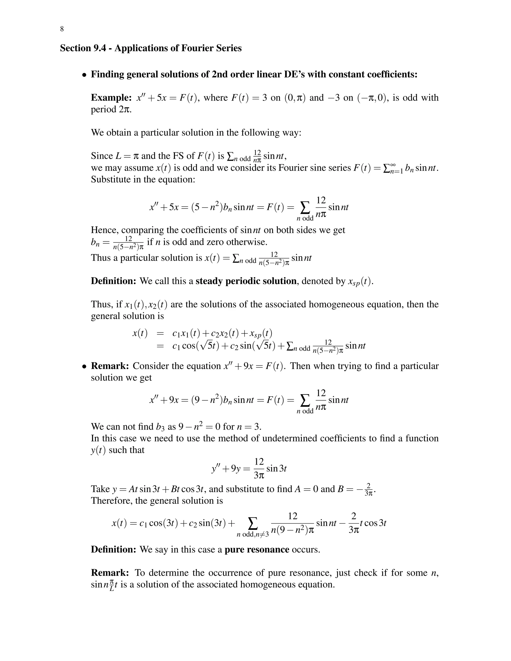 8
Section 9.4 - Applications of Fourier Series
• Finding general solutions of 2nd order linear DE’s with constant coefﬁcients:
Example: x + 5x = F(t), where F(t) = 3 on (0,π) and −3 on (−π,0), is odd with
period 2π.
We obtain a particular solution in the following way:
Since L = π and the FS of F(t) is ∑n odd
12
nπ sinnt,
we may assume x(t) is odd and we consider its Fourier sine series F(t) = ∑∞
n=1 bn sinnt.
Substitute in the equation:
x +5x = (5−n2
)bn sinnt = F(t) = ∑
n odd
12
nπ
sinnt
Hence, comparing the coefﬁcients of sinnt on both sides we get
bn = 12
n(5−n2)π
if n is odd and zero otherwise.
Thus a particular solution is x(t) = ∑n odd
12
n(5−n2)π
sinnt
Deﬁnition: We call this a steady periodic solution, denoted by xsp(t).
Thus, if x1(t),x2(t) are the solutions of the associated homogeneous equation, then the
general solution is
x(t) = c1x1(t)+c2x2(t)+xsp(t)
= c1 cos(
√
5t)+c2 sin(
√
5t)+∑n odd
12
n(5−n2)π
sinnt
• Remark: Consider the equation x +9x = F(t). Then when trying to ﬁnd a particular
solution we get
x +9x = (9−n2
)bn sinnt = F(t) = ∑
n odd
12
nπ
sinnt
We can not ﬁnd b3 as 9−n2 = 0 for n = 3.
In this case we need to use the method of undetermined coefﬁcients to ﬁnd a function
y(t) such that
y +9y =
12
3π
sin3t
Take y = At sin3t +Bt cos3t, and substitute to ﬁnd A = 0 and B = − 2
3π.
Therefore, the general solution is
x(t) = c1 cos(3t)+c2 sin(3t)+ ∑
n odd,n=3
12
n(9−n2)π
sinnt −
2
3π
t cos3t
Deﬁnition: We say in this case a pure resonance occurs.
Remark: To determine the occurrence of pure resonance, just check if for some n,
sinnπ
Lt is a solution of the associated homogeneous equation.
 