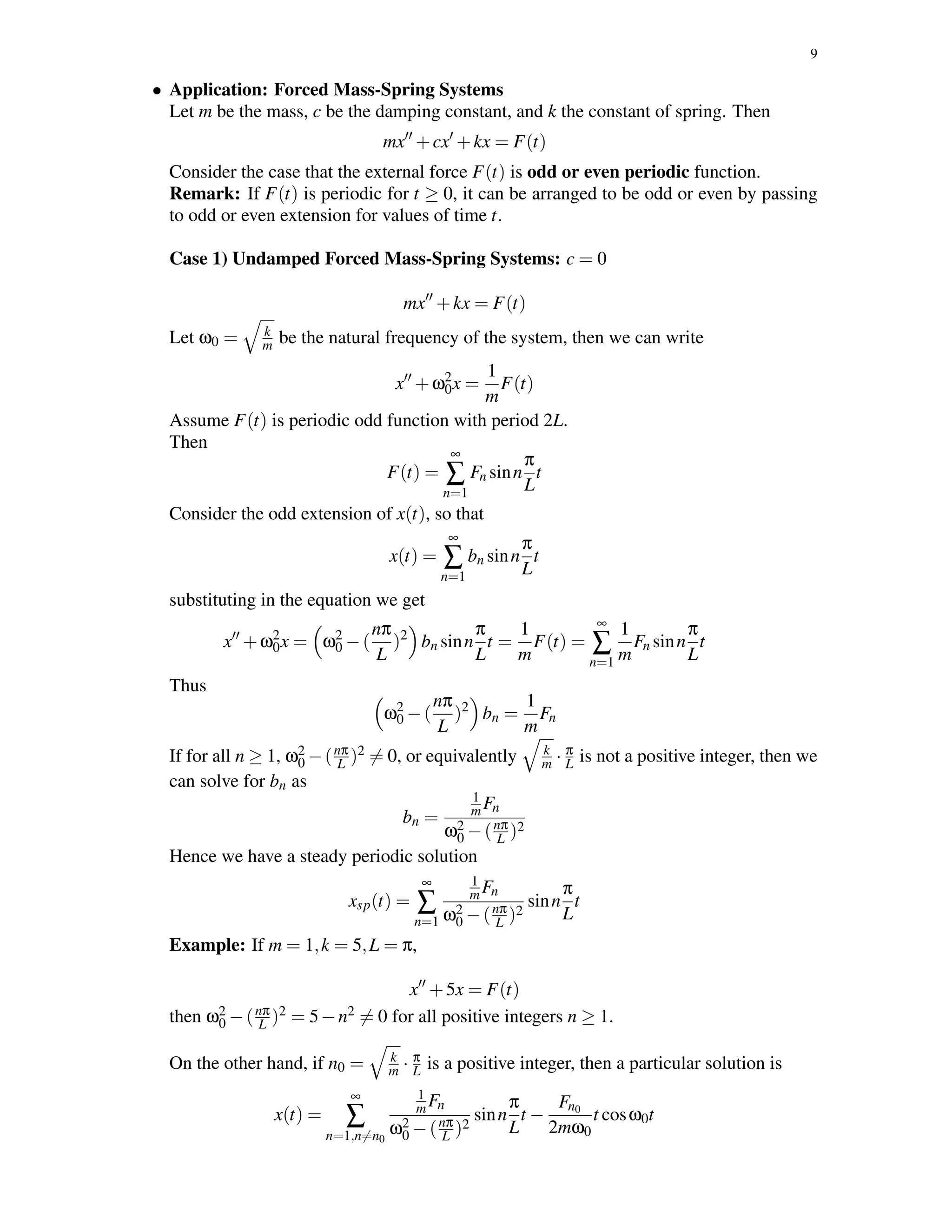 9
• Application: Forced Mass-Spring Systems
Let m be the mass, c be the damping constant, and k the constant of spring. Then
mx +cx +kx = F(t)
Consider the case that the external force F(t) is odd or even periodic function.
Remark: If F(t) is periodic for t ≥ 0, it can be arranged to be odd or even by passing
to odd or even extension for values of time t.
Case 1) Undamped Forced Mass-Spring Systems: c = 0
mx +kx = F(t)
Let ω0 = k
m be the natural frequency of the system, then we can write
x +ω2
0x =
1
m
F(t)
Assume F(t) is periodic odd function with period 2L.
Then
F(t) =
∞
∑
n=1
Fn sinn
π
L
t
Consider the odd extension of x(t), so that
x(t) =
∞
∑
n=1
bn sinn
π
L
t
substituting in the equation we get
x +ω2
0x = ω2
0 −(
nπ
L
)2
bn sinn
π
L
t =
1
m
F(t) =
∞
∑
n=1
1
m
Fn sinn
π
L
t
Thus
ω2
0 −(
nπ
L
)2
bn =
1
m
Fn
If for all n ≥ 1, ω2
0 −(nπ
L )2 = 0, or equivalently k
m · π
L is not a positive integer, then we
can solve for bn as
bn =
1
mFn
ω2
0 −(nπ
L )2
Hence we have a steady periodic solution
xsp(t) =
∞
∑
n=1
1
mFn
ω2
0 −(nπ
L )2
sinn
π
L
t
Example: If m = 1,k = 5,L = π,
x +5x = F(t)
then ω2
0 −(nπ
L )2 = 5−n2 = 0 for all positive integers n ≥ 1.
On the other hand, if n0 = k
m · π
L is a positive integer, then a particular solution is
x(t) =
∞
∑
n=1,n=n0
1
mFn
ω2
0 −(nπ
L )2
sinn
π
L
t −
Fn0
2mω0
t cosω0t
 