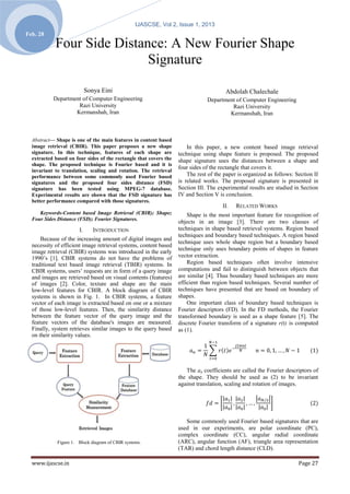 IJASCSE, Vol 2, Issue 1, 2013
Feb. 28
            Four Side Distance: A New Fourier Shape
                            Signature

                            Sonya Eini                                                 Abdolah Chalechale
           Department of Computer Engineering                                  Department of Computer Engineering
                    Razi University                                                     Razi University
                   Kermanshah, Iran                                                    Kermanshah, Iran



  Abstract— Shape is one of the main features in content based
  image retrieval (CBIR). This paper proposes a new shape              In this paper, a new content based image retrieval
  signature. In this technique, features of each shape are         technique using shape feature is proposed. The proposed
  extracted based on four sides of the rectangle that covers the   shape signature uses the distances between a shape and
  shape. The proposed technique is Fourier based and it is
                                                                   four sides of the rectangle that covers it.
  invariant to translation, scaling and rotation. The retrieval
  performance between some commonly used Fourier based                 The rest of the paper is organized as follows: Section II
  signatures and the proposed four sides distance (FSD)            is related works. The proposed signature is presented in
  signature has been tested using MPEG-7 database.                 Section III. The experimental results are studied in Section
  Experimental results are shown that the FSD signature has        IV and Section V is conclusion.
  better performance compared with those signatures.
                                                                                      II.   RELATED WORKS
     Keywords-Content based Image Retrieval (CBIR); Shape;             Shape is the most important feature for recognition of
  Four Sides Distance (FSD); Fourier Signatures.
                                                                   objects in an image [3]. There are two classes of
                       I.      INTRODUCTION                        techniques in shape based retrieval systems. Region based
                                                                   techniques and boundary based techniques. A region based
      Because of the increasing amount of digital images and
                                                                   technique uses whole shape region but a boundary based
  necessity of efficient image retrieval systems, content based
                                                                   technique only uses boundary points of shapes in feature
  image retrieval (CBIR) systems was introduced in the early
  1990’s [1]. CBIR systems do not have the problems of             vector extraction.
  traditional text based image retrieval (TBIR) systems. In            Region based techniques often involve intensive
  CBIR systems, users’ requests are in form of a query image       computations and fail to distinguish between objects that
  and images are retrieved based on visual contents (features)     are similar [4]. Thus boundary based techniques are more
  of images [2]. Color, texture and shape are the main             efficient than region based techniques. Several number of
  low-level features for CBIR. A block diagram of CBIR             techniques have presented that are based on boundary of
  systems is shown in Fig. 1. In CBIR systems, a feature           shapes.
  vector of each image is extracted based on one or a mixture          One important class of boundary based techniques is
  of those low-level features. Then, the similarity distance       Fourier descriptors (FD). In the FD methods, the Fourier
  between the feature vector of the query image and the            transformed boundary is used as a shape feature [5]. The
  feature vectors of the database's images are measured.           discrete Fourier transform of a signature r(t) is computed
  Finally, system retrieves similar images to the query based      as (1).
  on their similarity values.




                                                                      The an coefficients are called the Fourier descriptors of
                                                                   the shape. They should be used as (2) to be invariant
                                                                   against translation, scaling and rotation of images.




                                                                      Some commonly used Fourier based signatures that are
                                                                   used in our experiments, are polar coordinate (PC),
                                                                   complex coordinate (CC), angular radial coordinate
             Figure 1. Block diagram of CBIR systems.              (ARC), angular function (AF), triangle area representation
                                                                   (TAR) and chord length distance (CLD).

  www.ijascse.in                                                                                                       Page 27
 