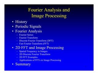 2
Fourier Analysis and
Image Processing
• History
• Periodic Signals
• Fourier Analysis
– Fourier Series
– Fourier Transform
– Discrete Fourier Transform (DFT)
– Fast Fourier Transform (FFT)
• 2D FFT and Image Processing
– Spatial Frequency in Images
– 2D Discrete Fourier Transform
– 2D FFT Examples
– Applications of FFTs in Image Processing
• Summary
 