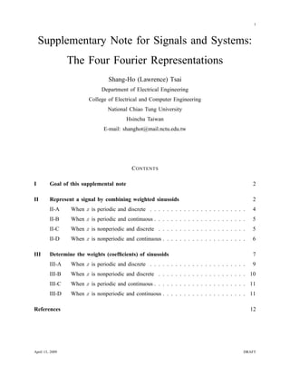 1
Supplementary Note for Signals and Systems:
The Four Fourier Representations
Shang-Ho (Lawrence) Tsai
Department of Electrical Engineering
College of Electrical and Computer Engineering
National Chiao Tung University
Hsinchu Taiwan
E-mail: shanghot@mail.nctu.edu.tw
CONTENTS
I Goal of this supplemental note 2
II Represent a signal by combining weighted sinusoids 2
II-A When x is periodic and discrete . . . . . . . . . . . . . . . . . . . . . . . 4
II-B When x is periodic and continuous . . . . . . . . . . . . . . . . . . . . . . 5
II-C When x is nonperiodic and discrete . . . . . . . . . . . . . . . . . . . . . 5
II-D When x is nonperiodic and continuous . . . . . . . . . . . . . . . . . . . . 6
III Determine the weights (coefﬁcients) of sinusoids 7
III-A When x is periodic and discrete . . . . . . . . . . . . . . . . . . . . . . . 9
III-B When x is nonperiodic and discrete . . . . . . . . . . . . . . . . . . . . . 10
III-C When x is periodic and continuous . . . . . . . . . . . . . . . . . . . . . . 11
III-D When x is nonperiodic and continuous . . . . . . . . . . . . . . . . . . . . 11
References 12
April 13, 2009 DRAFT
 