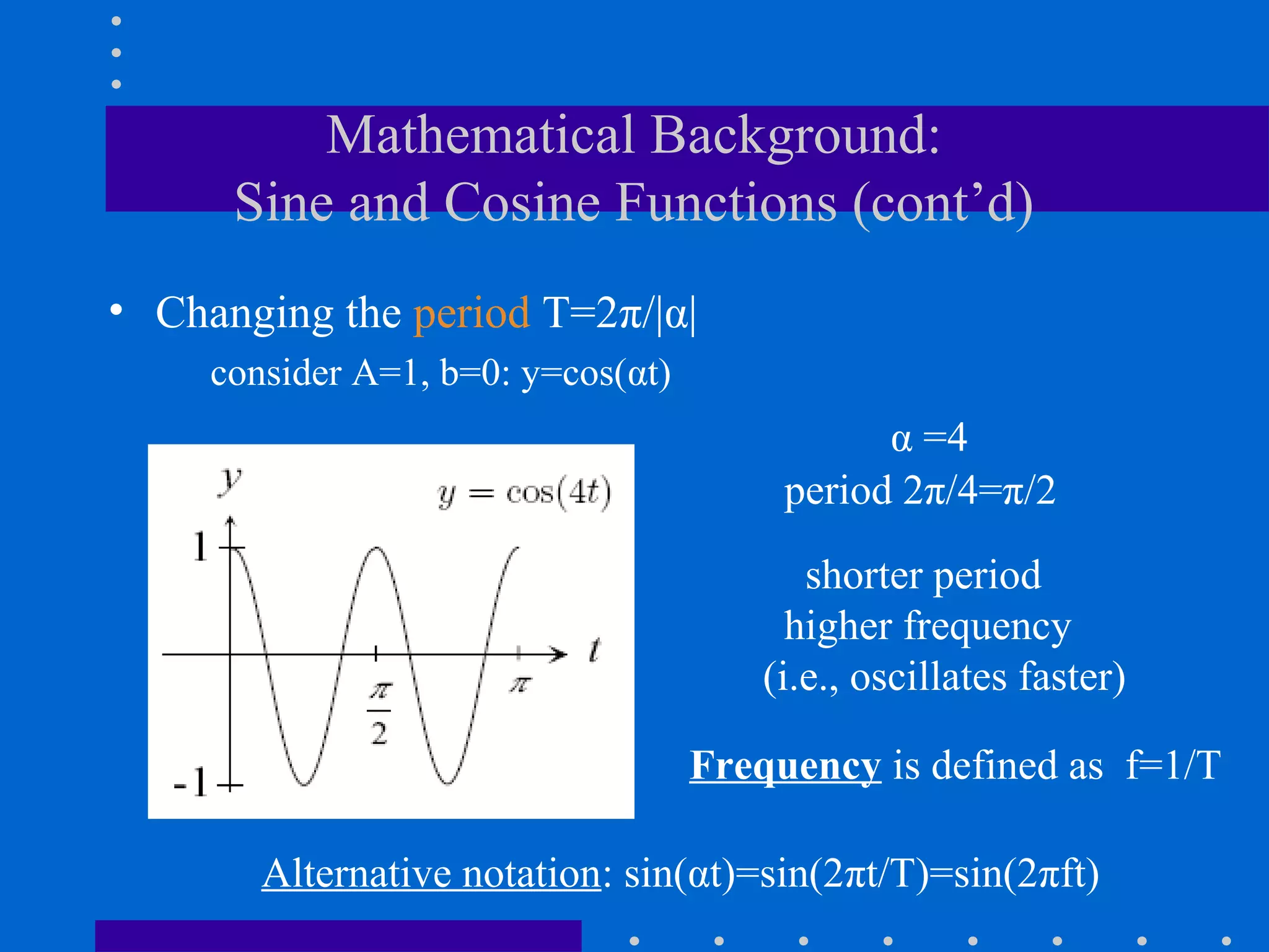 Mathematical Background:
      Sine and Cosine Functions (cont’d)
• Changing the period T=2π/|α|
     consider A=1, b=0: y=cos(αt)
                                               α =4
                                         period 2π/4=π/2

                                           shorter period
                                          higher frequency
                                        (i.e., oscillates faster)

                                    Frequency is defined as f=1/T

        Alternative notation: sin(αt)=sin(2πt/T)=sin(2πft)
 