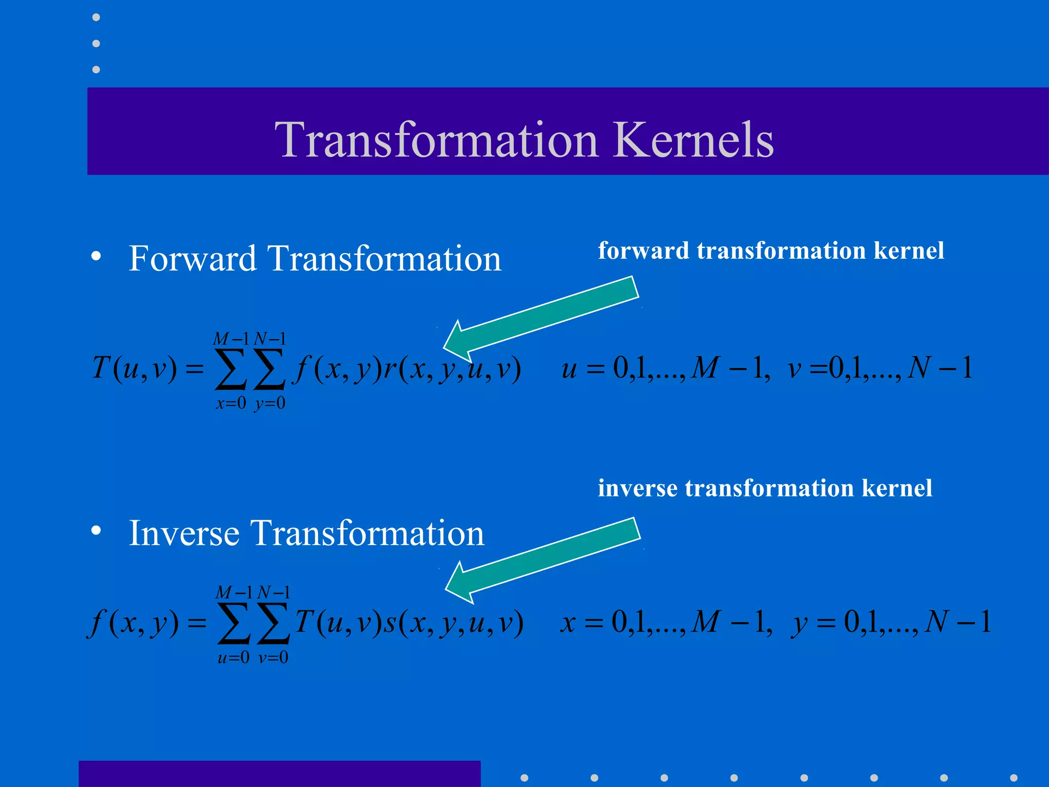 Transformation Kernels

• Forward Transformation                        forward transformation kernel


               M −1 N −1
T (u , v) =    ∑∑ f ( x, y)r ( x, y, u, v)
               x =0 y =0
                                             u = 0,1,..., M − 1, v =0,1,..., N − 1


                                                inverse transformation kernel
• Inverse Transformation
               M −1 N −1
f ( x, y ) =   ∑∑ T (u, v)s( x, y, u, v)
               u =0 v =0
                                             x = 0,1,..., M − 1, y = 0,1,..., N − 1
 