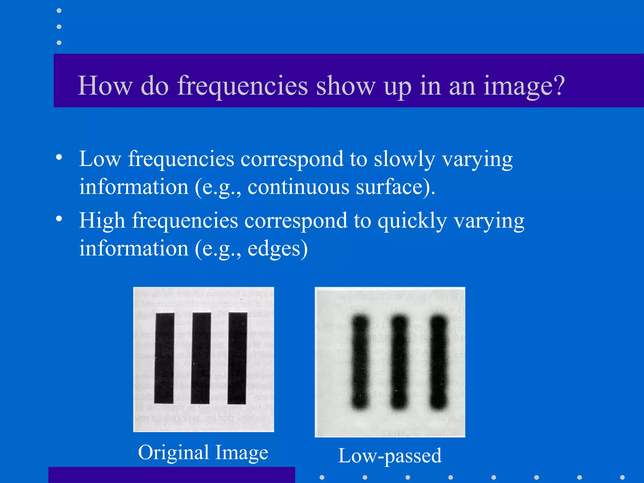 How do frequencies show up in an image?

• Low frequencies correspond to slowly varying
  information (e.g., continuous surface).
• High frequencies correspond to quickly varying
  information (e.g., edges)




        Original Image      Low-passed
 