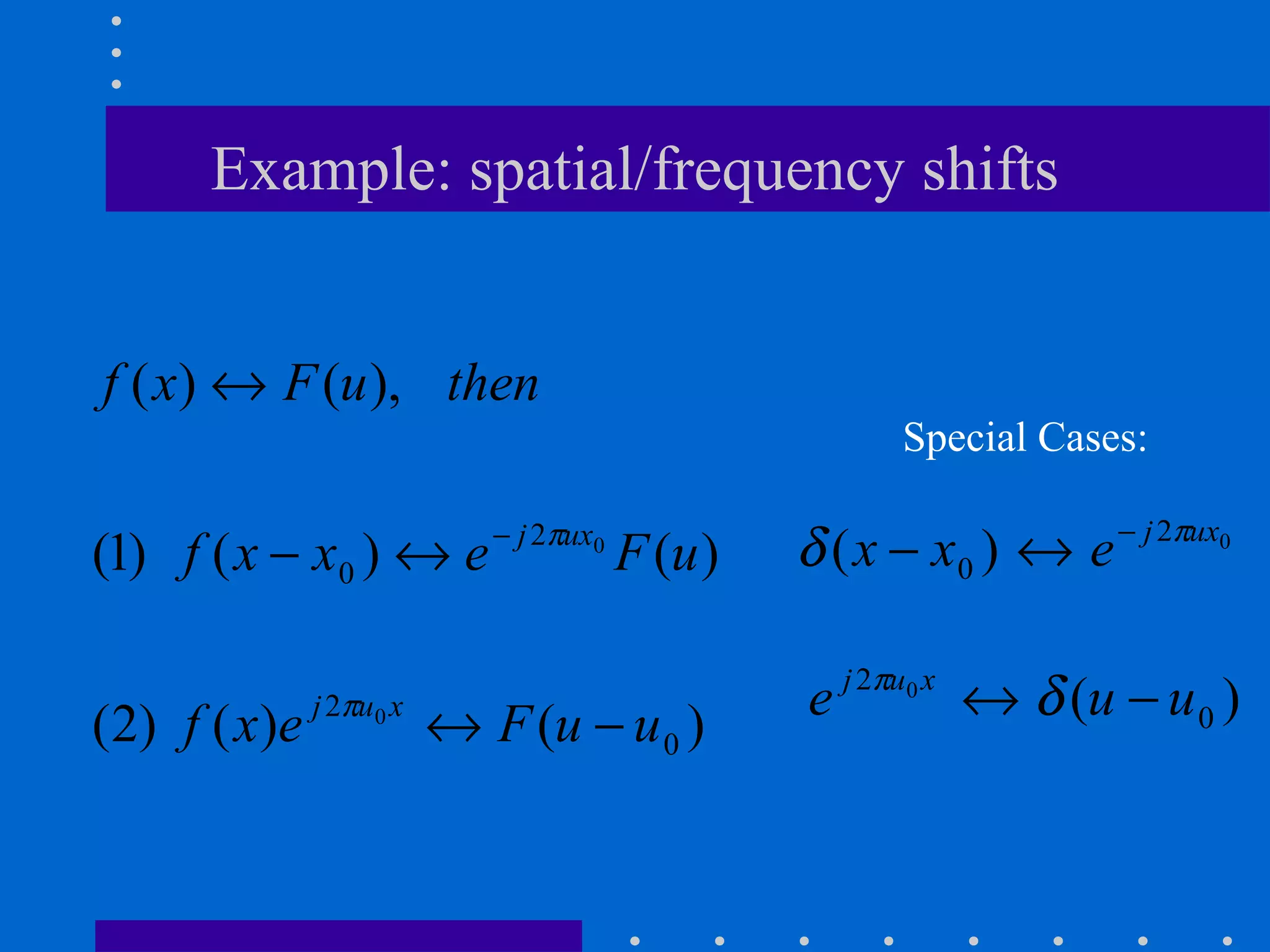 Example: spatial/frequency shifts


f ( x) ↔ F (u ), then
                                                             Special Cases:

                                                                          − j 2πux0
(1) f ( x − x0 ) ↔ e           − j 2πux0
                                           F (u )   δ ( x − x0 ) ↔ e

                                                        j 2πu0 x
( 2) f ( x ) e   j 2πu0 x
                            ↔ F (u − u 0 )          e              ↔ δ (u − u 0 )
 