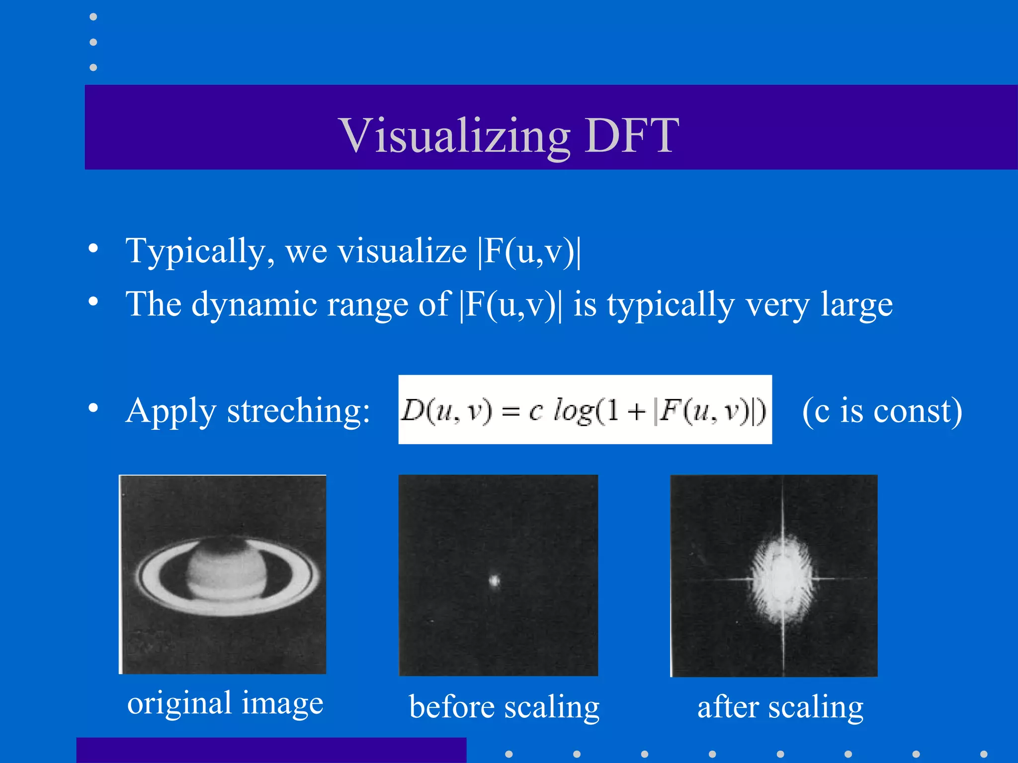 Visualizing DFT

• Typically, we visualize |F(u,v)|
• The dynamic range of |F(u,v)| is typically very large

• Apply streching:                               (c is const)




  original image      before scaling     after scaling
 