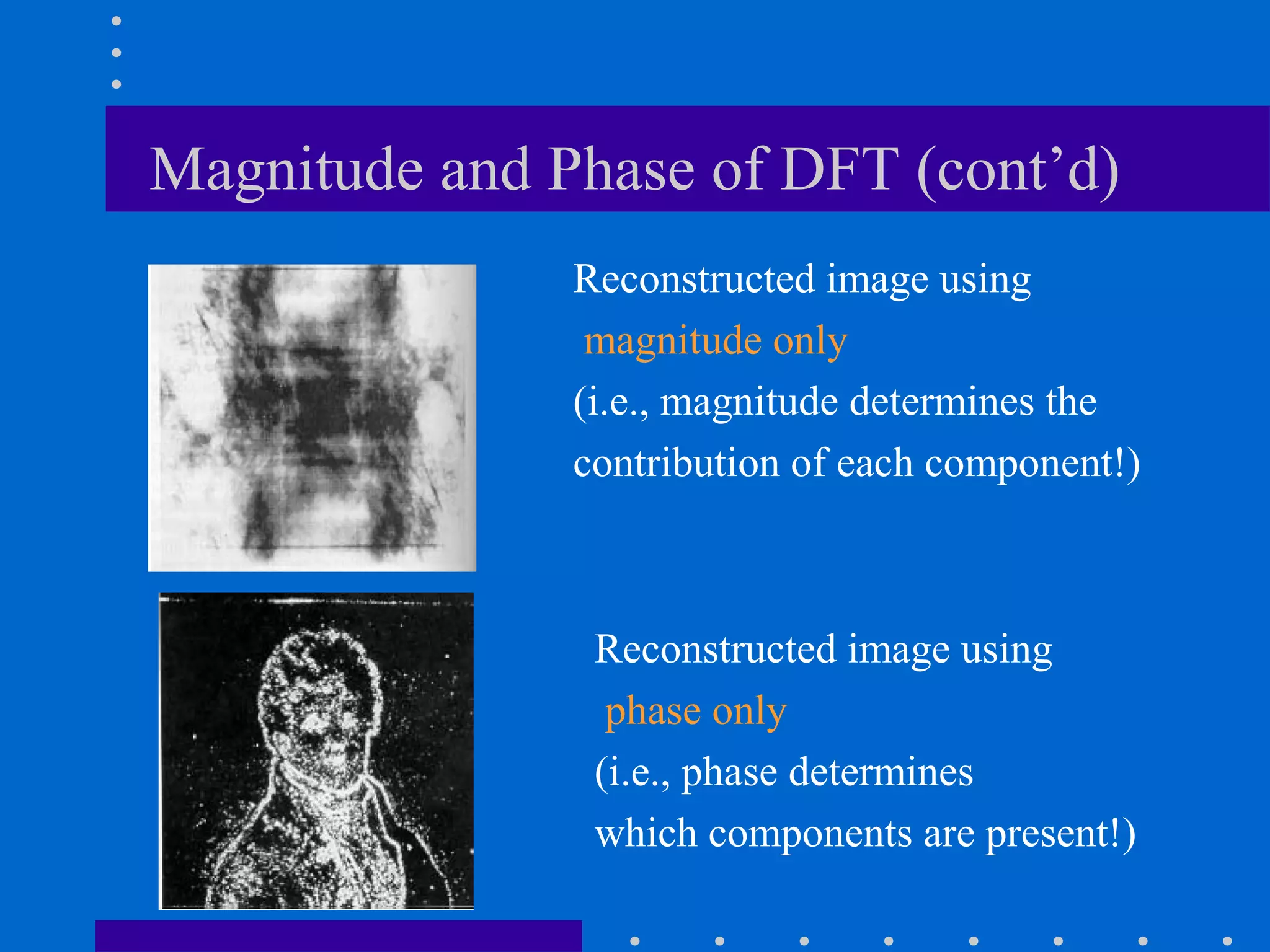 Magnitude and Phase of DFT (cont’d)
               Reconstructed image using
                magnitude only
               (i.e., magnitude determines the
               contribution of each component!)



                Reconstructed image using
                 phase only
                (i.e., phase determines
                which components are present!)
 