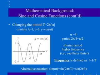 Mathematical Background:
      Sine and Cosine Functions (cont’d)
• Changing the period T=2π/|α|
     consider A=1, b=0: y=cos(αt)
                                               α =4
                                         period 2π/4=π/2

                                           shorter period
                                          higher frequency
                                        (i.e., oscillates faster)

                                    Frequency is defined as f=1/T

        Alternative notation: sin(αt)=sin(2πt/T)=sin(2πft)
 