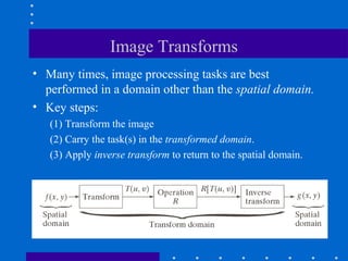 Image Transforms
• Many times, image processing tasks are best
  performed in a domain other than the spatial domain.
• Key steps:
   (1) Transform the image
   (2) Carry the task(s) in the transformed domain.
   (3) Apply inverse transform to return to the spatial domain.
 