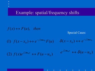 Example: spatial/frequency shifts


f ( x) ↔ F (u ), then
                                                             Special Cases:

                                                                          − j 2πux0
(1) f ( x − x0 ) ↔ e           − j 2πux0
                                           F (u )   δ ( x − x0 ) ↔ e

                                                        j 2πu0 x
( 2) f ( x ) e   j 2πu0 x
                            ↔ F (u − u 0 )          e              ↔ δ (u − u 0 )
 