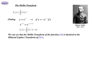 The Mellin Transform
( ) ( )∫
∞
−
=
0
1
: s
M exfsF
SOLO
Hjalmar Mellin
1854 - 1933
Putting: tdexdex tt −−
−=→=
( )11 −−−
= sts
ex
( ) ( )∫
+∞
∞−
−−
= tdeefsF tst
M
We can see that the Mellin Transform of the function f (t) is identical to the
Bilateral Laplace Transform of f (e-t
).
 