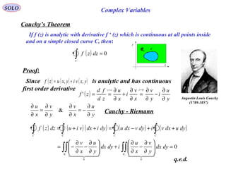 SOLO Complex Variables
Cauchy’s Theorem
C
x
y
R
Proof:
( ) 0=∫C
dzzf
If f (z) is analytic with derivative f ‘ (z) which is continuous at all points inside
and on a simple closed curve C, then:
( ) ( ) ( )yxviyxuzf ,, +=Since is analytic and has continuous
first order derivative
( )
y
u
i
y
v
x
v
i
x
u
zd
fd
zf
iyzxz
∂
∂
−
∂
∂
=
∂
∂
+
∂
∂
==
==
'
y
u
x
v
y
v
x
u
∂
∂
−=
∂
∂
∂
∂
=
∂
∂
& Cauchy - Riemann
( ) ( ) ( ) ( ) ( )
0
00
=





∂
∂
−
∂
∂
+





∂
∂
−
∂
∂
−=
++−=++=
∫∫∫∫
∫∫∫∫
RR
dydx
y
v
x
u
idydx
y
u
x
v
dyudxvidyvdxudyidxviudzzf
CCCC
  
q.e.d.
Augustin Louis Cauchy
)1789-1857(
 