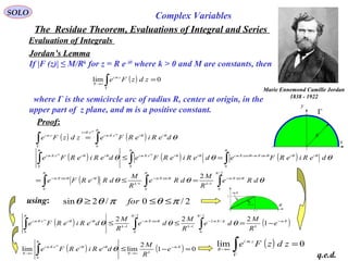SOLO Complex Variables
The Residue Theorem, Evaluations of Integral and Series
Evaluation of Integrals
Jordan’s Lemma
If |F (z)| ≤ M/Rk
for z = R e iθ
where k > 0 and M are constants, then
where Γ is the semicircle arc of radius R, center at origin, in the
upper part of z plane, and m is a positive constant.
( ) 0lim =∫Γ
→∞
zdzFe zmi
R
x
y
Γ
R
Proof:
( ) 0lim =∫Γ
→∞
zdzFe zmi
R
using:
q.e.d.
( ) ( )∫∫
=
Γ
=
π
θθ
θ
θ
θ
0
deRieRFezdzFe iieRmi
eRz
zmi i
i
( ) ( ) ( )
( ) ∫∫∫
∫∫∫
−
−
−
−
−
−
=≤=
=≤
2/
0
sin
1
0
sin
1
0
sin
0
sincos
00
2
π
θ
π
θ
π
θθ
π
θθθθ
π
θθ
π
θθ
θθθ
θθθ
θθ
dRe
R
M
dRe
R
M
dReRFe
deRieRFedeRieRFedeRieRFe
Rm
k
Rm
k
iRm
iiRmRmiiieRmiiieRmi ii
2/0/2sin πθπθθ ≤≤≥ for
π2/π
1
θsin
πθ /2 θ
( ) ( )Rm
k
Rm
k
Rm
k
iieRmi
e
R
M
de
R
M
de
R
M
deRieRFe
i
−−
−
−
−
−=≤≤ ∫∫∫ 1
222
2/
0
/2
1
2/
0
sin
1
0
π
π
π
θ
π
θθ
θθθ
θ
( ) ( ) 01
2
limlim
0
=−≤ −
→∞→∞ ∫
Rm
kR
iieRmi
R
e
R
M
deRieRFe
i
π
θθ
θ
θ
Marie Ennemond Camille Jordan
1838 - 1922
 