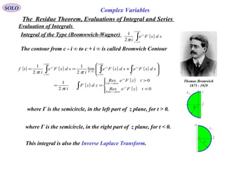 SOLO Complex Variables
The Residue Theorem, Evaluations of Integral and Series
Evaluation of Integrals
Integral of the Type (Bromwwich-Wagner) ( )∫
∞+
∞−
jc
jc
ts
sdsFe
iπ2
1
The contour from c - i ∞ to c + i ∞ is called Bromwich Contour
Thomas Bromwich
1875 - 1929
x
y
0<
Γt
R
c
x
y
0>Γt
R c
( ) ( ) ( ) ( )
( )
( )
( )



<
>
==








+==
∫
∫∫∫ Γ
∞+
∞−
→∞
∞+
∞−
0
0
2
1
lim
2
1
2
1
tzFeRes
tzFeRes
zdzF
i
sdsFesdsFe
i
sdsFe
i
tf
tz
planezRight
tz
planezLeft
ts
ic
ic
ts
R
ic
ic
ts
π
ππ
where Γ is the semicircle, in the right part of z plane, for t < 0.
where Γ is the semicircle, in the left part of z plane, for t > 0.
This integral is also the Inverse Laplace Transform.
 
