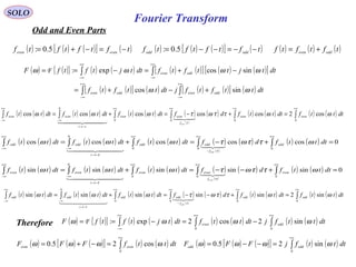 Fourier Transform
SOLO
( ) ( ){ } ( ) ( ) ( ) ( )[ ] ( ) ( )[ ]
( ) ( )[ ] ( ) ( ) ( )[ ] ( )∫∫
∫∫
∞+
∞−
∞+
∞−
+∞
∞−
+∞
∞−
+−+=
−+=−==
dtttftfjdtttftf
dttjttftfdttjtftfF
oddevenoddeven
oddeven
ωω
ωωωω
sincos
sincosexp:F
( ) ( ) ( )[ ] ( )tftftftf eveneven
−=−+= 5.0: ( ) ( ) ( )[ ] ( )tftftftf oddodd
−−=−−= 5.0: ( ) ( ) ( )tftftf oddeven
+=
( ) ( ) ( ) ( ) ( ) ( ) ( )
( )
( ) ( ) ( ) ( ) ( )∫∫∫∫∫∫
+∞+∞+∞+∞
−→
∞−
+∞
∞−
=+−=+=
0000
0
cos2coscoscoscoscos dtttfdtttfdfdtttfdtttfdtttf eveneven
f
eveneven
t
eveneven
even
ωωττωτωωω
τ
τ

  
( ) ( ) ( ) ( ) ( ) ( ) ( )
( )
( ) ( ) ( ) 0coscoscoscoscos
000
0
=+−=+= ∫∫∫∫∫
+∞+∞
−
+∞
−→
∞−
+∞
∞−
dtttfdfdtttfdtttfdtttf odd
f
oddodd
t
oddodd
odd
ωττωτωωω
τ
τ

  
( ) ( ) ( ) ( ) ( ) ( ) ( )
( )
( ) ( ) ( ) 0sinsinsinsinsin
000
0
=+−−=+= ∫∫∫∫∫
+∞+∞+∞
−→
∞−
+∞
∞−
dtttfdfdtttfdtttfdtttf even
f
eveneven
t
eveneven
even
ωττωτωωω
τ
τ

  
( ) ( ) ( ) ( ) ( ) ( ) ( )
( )
( ) ( ) ( ) ( ) ( )∫∫∫∫∫∫
+∞+∞+∞
−
+∞
−→
∞−
+∞
∞−
=+−−=+=
0000
0
sin2sinsinsinsinsin dtttfdtttfdfdtttfdtttfdtttf oddodd
f
oddodd
t
oddodd
odd
ωωττωτωωω
τ
τ

  
Therefore ( ) ( ){ } ( ) ( ) ( ) ( ) ( ) ( )∫∫∫
+∞+∞+∞
∞−
−=−==
00
sin2cos2exp: dtttfjdtttfdttjtftfF oddeven ωωωω F
( ) ( ) ( )[ ] ( ) ( )∫
+∞
=−+=
0
cos25.0 dtttfFFF eveneven ωωωω ( ) ( ) ( )[ ] ( ) ( )∫
+∞
=−−=
0
sin25.0 dtttfjFFF oddodd ωωωω
Odd and Even Parts
 