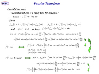 Fourier Transform
( ) ( ){ } ( ) ( ) ( ) ( )[ ] ( ) ( )[ ]
( ) ( ) ( ) ( )[ ] ( ) ( ) ( ) ( )[ ]∫∫
∫∫
∞+
∞−
∞+
∞−
+∞
∞−
+∞
∞−
++−=
++===
π
ω
ωωωω
π
ω
ωωωω
π
ω
ωωωω
π
ω
ωωω
2
cosImsinRe
2
sinImcosRe
2
sincosImRe
2
exp:
d
tFtFj
d
tFtF
d
tjtFjF
d
tjFFtf -1
F
SOLO
( ) 00: <∀= ttfCausal
Causal Functions
A causal functions is a equal zero for negative t
( ) ( ) ( )[ ] ( )tftftftf eveneven
−=−+= 5.0: ( ) ( ) ( )[ ] ( )tftftftf oddodd
−−=−−= 5.0:
Since
and ( ) 0>− ttf we have ( ) ( ) ( ) 022 >== ttftftf oddeven
( ) realtf
( ) ( ){ } ( ) ( ) ( ) ( )[ ]∫
+∞
∞−
−==
π
ω
ωωωωω
2
sinImcosRe
d
tFtFFtf -1
F
( ) causalrealtf & ( ) ( ) ( ) ( ) ( ) ( ) ( )
( ) ( ) ( ) ( ) 0
2
sinIm4
2
cosRe4
2
sinIm22
2
cosRe22
00
>−==
−====
∫∫
∫∫
∞+∞+
+∞
∞−
+∞
∞−
t
d
tF
d
tF
d
tFtf
d
tFtftf oddeven
π
ω
ωω
π
ω
ωω
π
ω
ωω
π
ω
ωω
( ) ( )
( ) ( )





−−=
−=
ωω
ωω
FF
FF
ImIm
ReRe
( ) ( ) ( ) ( ) ( ) 0sinIm
2
cosRe
2
00
>−== ∫∫
+∞+∞
tdtFdtFtf ωωω
π
ωωω
π
 