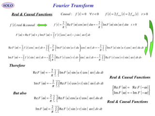 Fourier TransformSOLO
( ) 00: <∀= ttfCausalReal & Causal Functions ( ) ( ) ( ) 022 >== ttftftf oddeven
( ) causalrealtf & ( ) ( ) ( ) ( ) ( ) 0sinIm
2
cosRe
2
00
>−== ∫∫
+∞+∞
tdtFdtFtf ωωω
π
ωωω
π
( ) ( ) ( ) ( ) ( ) ( )[ ]∫
+∞
∞−
−=+= dttjttfFjFF ωωωωω sincosImRe
( ) ( ) ( ) ( ) ( ) ( ) ( ) ( ) ( )∫ ∫∫ ∫∫
+∞
∞−
+∞+∞
∞−
+∞+∞
∞−
−=





−== dtduttuuFdttdutuuFdtttfF ω
π
ω
π
ωω cossinIm
2
cossinIm
2
cosRe
00
( ) ( ) ( ) ( ) ( ) ( ) ( ) ( ) ( )∫ ∫∫ ∫∫
+∞
∞−
+∞+∞
∞−
+∞+∞
∞−
−=





−=−= dvdtttvvFdttdvtvvFdtttfF ω
π
ω
π
ωω sincosRe
2
sincosRe
2
sinIm
00
Therefore
( ) ( ) ( ) ( )∫ ∫
+∞
∞−
+∞
−= dtduttuuFF ω
π
ω cossinIm
2
Re
0
( ) ( ) ( ) ( )∫ ∫
+∞
∞−
+∞
−= dtdvttvvFF ω
π
ω sincosRe
2
Im
0
But also
( ) ( ) ( ) ( )∫ ∫
+∞
∞−
+∞
= dtduttuuFF ω
π
ω coscosRe
2
Re
0
( ) ( ) ( ) ( )∫ ∫
+∞
∞−
+∞
= dtdvttvvFF ω
π
ω sinsinRe
2
Im
0
Real & Causal Functions
Real & Causal Functions
( ) ( )
( ) ( )





−−=
−=
ωω
ωω
FF
FF
ImIm
ReRe
 