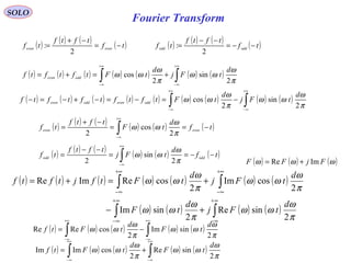 Fourier Transform
SOLO
( ) ( ) ( ) ( ) ( ) ( ) ( )∫∫
+∞
∞−
+∞
∞−
+=+=
π
ω
ωω
π
ω
ωω
2
sin
2
cos
d
tFj
d
tFtftftf oddeven
( ) ( ) ( ) ( )tf
tftf
tf eveneven −=
−+
=
2
: ( ) ( ) ( ) ( )tf
tftf
tf oddodd −−=
−−
=
2
:
( ) ( ) ( ) ( ) ( ) ( )tf
d
tF
tftf
tf eveneven −==
−+
= ∫
+∞
∞−
π
ω
ωω
2
cos
2
( ) ( ) ( ) ( ) ( ) ( )∫
+∞
∞−
−−==
−−
= tf
d
tFj
tftf
tf oddodd
π
ω
ωω
2
sin
2 ( ) ( ) ( )ωωω FjFF ImRe +=
( ) ( ) ( ) ( ) ( ) ( ) ( )
( ) ( ) ( ) ( )∫∫
∫∫
∞+
∞−
∞+
∞−
+∞
∞−
+∞
∞−
+−
+=+=
π
ω
ωω
π
ω
ωω
π
ω
ωω
π
ω
ωω
2
sinRe
2
sinIm
2
cosIm
2
cosReImRe
d
tFj
d
tF
d
tFj
d
tFtfjtftf
( ) ( ) ( ) ( ) ( )∫∫
+∞
∞−
+∞
∞−
−=
π
ω
ωω
π
ω
ωω
2
sinIm
2
cosReRe
d
tF
d
tFtf
( ) ( ) ( ) ( ) ( )∫∫
+∞
∞−
+∞
∞−
+=
π
ω
ωω
π
ω
ωω
2
sinRe
2
cosImIm
d
tF
d
tFtf
( ) ( ) ( ) ( ) ( ) ( ) ( ) ( ) ( )∫∫
+∞
∞−
+∞
∞−
−=−=−+−=−
π
ω
ωω
π
ω
ωω
2
sin
2
cos
d
tFj
d
tFtftftftftf oddevenoddeven
 