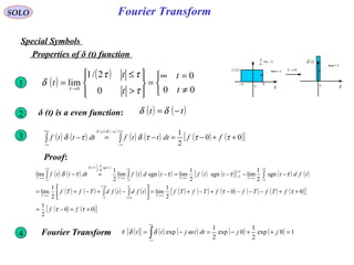 Fourier TransformSOLO
Special Symbols
Properties of δ (t) function
0
( )t
td
d
τlim
t
( )τ2/1
ττ−
Area = 1
0 t
( )tδ
Area = 1
0→τ
( ) ( )tt −= δδδ (t) is a even function:2
( )
( )



≠
=∞
=








>
≤
=
→
00
0
0
2/1
lim
0
t
t
t
t
t
τ
ττ
δ τ
1
3 ( ) ( )
( ) ( )
( ) ( ) ( ) ( )[ ]00
2
1
++−=−=− ∫∫
+∞
∞−
−=+∞
∞−
τττδτδ
δδ
ffdtttfdtttf
uu
Proof:
( ) ( )
( ) ( )
( ) ( ) ( ) ( )[ ] ( ) ( )
( ) ( ) ( ) ( ) ( ) ( ) ( ) ( ) ( ) ( )[ ]
( ) ( )[ ]00
2
1
00
2
1
lim
2
1
lim
sgn
2
1
limsgn
2
1
limsgnlim
2
1
lim
0
0
sgn
2
1
++−=
++−−−−+−+=



−+−+=
−−−=−=−
→∞
+
−
−
→∞
+
−
→∞
+
−→∞
+
−
→∞
=+
−
→∞
∫∫
∫∫∫
ττ
ττ
ττττδ
τ
τ
δ
ff
fTfTffTfTftfdtfdTfTf
tfdtttftdtfdtttf
T
T
T
T
T
T
T
T
TT
T
T
T
t
dt
d
tT
T
T
4 Fourier Transform ( ){ } ( ) ( ) ( ) ( ) 10exp
2
1
0exp
2
1
exp =++−=−= ∫
+∞
∞−
jjdttjtt ωδδF
 