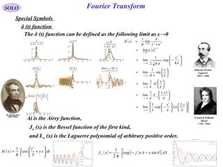 Fourier Transform
( )


















−=





 +
=






=






=






−=
=
+
=
→
→
→
→
→
−
→
→
εεε
εε
εε
επ
εεπ
ε
ε
ε
π
δ
ε
ε
ε
ε
ε
ε
ε
ε
ε
x
Ln
x
x
J
x
Ai
x
x
x
x
x
x
2
exp
1
lim
11
lim
1
lim
sin
1
lim
4
exp
2
1
lim
lim
lim
1
2
0
/1
0
0
0
2
0
1
0
220
SOLO
Special Symbols
δ (t) function
The δ (t) function can be defined as the following limit as ε→0
Ai is the Airry function,
( ) ∫
∞






+=
0
3
3
cos
1
dttx
t
xAi
π ( ) ( )[ ]∫
+
−
−−=
π
π
τττ
π
dxnjxJn
sinexp
2
1
Friedrich Wilhelm
Bessel
1784 - 1846
Edmond Nicolas
Laguerre
1834 - 1886
Jn (x) is the Bessel function of the first kind,
and Ln (x) is the Laguerre polynomial of arbitrary positive order.
 