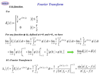 Fourier TransformSOLO
δ (t) function
( )






>
≤
=
2
0
2
1
:
02
τ
τ
τδ
π
τ
t
te
t
tfj
Use
It’s Fourier Transform is
( ) ( ) ( )
( )
( )
( )[ ]
( )τπ
τπ
πττ
δ
τ
τ
πτ
τ
ππ
ττ
ff
ff
ffj
e
dtedtetf
tffj
tffjtfj
−
−
=
−
===∆
+
−
−+
−
−
∞+
∞−
−
∫∫ 0
0
2/
2/0
22/
2/
22 sin
2
11 0
0
For any function φ (t), defined at t=0- and t=0+, we have
( ) ( ) ( ) ( ) ( )
( ) ( ) ( ) ( )[ ]+−
−
→
+
→
−
→
+
→
+
−
→
+∞
∞−
→
+=+=
+==
−
+
−
+
∫∫∫∫
00
2
11
lim
1
lim
1
lim
1
lim
1
limlim
0
2/
0
2/
0
0
0
2/
2
0
2/
0
2
0
2/
2/
2
00
000
ϕϕϕ
τ
ϕ
τ
ϕ
τ
ϕ
τ
ϕ
τ
ϕδ
τ
τ
τ
τ
τ
π
τ
τ
π
τ
τ
τ
π
τ
τ
τ
tttt
dttedttedttedttt tfjtfjtfj
( ) ( )tt δδτ
τ
=
→0
lim
 