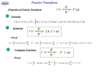 Fourier TransformSOLO
( )tf
-1
F
F
( )ωFProperties of Fourier Transform
Linearity1
( ) ( ){ } ( ) ( )[ ] ( ) ( ) ( )ωαωαωαααα 221122112211 exp: FFdttjtftftftf +=−+=+ ∫
+∞
∞−
F
Symmetry2
( )tF
-1
F
F
( )ωπ −f2
( ) ( ) ( ) ( ) ( ) ( ) ( ) ( ) ( ) ( ){ }tFdttjtFf
dt
tjtFf
d
tjFtf
t
F=−=−⇒=⇒= ∫∫∫
+∞
∞−
+∞
∞−
↔
+∞
∞−
ωωπ
π
ωω
π
ω
ωω
ω
exp2
2
exp
2
exp
Proof:
Conjugate Functions3
( )tf *
-1
F
F
( )ω−*
F
Proof:
( ) ( ) ( ) ( ) ( ) ( ){ }tf
d
tjF
d
tjFtf ****
2
exp
2
exp 1-
F=−=−= ∫∫
+∞
∞−
→−
+∞
∞−
π
ω
ωω
π
ω
ωω
ωω
 