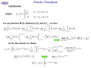 Fourier Transform
( )





∆>−
∆≤−
∆=∆
2/0
2/
1
:
0
0
fff
fff
ffS f
SOLO
δ (f) function
Define:
In the time domain we obtain:
( ) ( ) ( )
( )
tfj
ff
ff
tfjff
ff
tfjtfj
ff e
tf
tf
tj
e
f
fde
f
fdefSts 0
0
0
0
0
2
2/
2/
22/
2/
22 sin
2
11 π
π
ππ
π
π
π ∆
∆
=
∆
=
∆
==
∆+
∆−
∆+
∆−
+∞
∞−
∆∆ ∫∫
For any function Φ (f), defined at f=f0- and f=f 0+ , we have
( ) ( ) ( ) ( ) ( )
( ) ( ) ( ) ( )[ ]+−
−
+
+
−
Φ+Φ=Φ
∆
+Φ
∆
=
Φ
∆
+Φ
∆
=Φ
∆
=Φ
∆−
→∆
∆+
→∆
∆−
→∆
∆+
→∆
∆+
∆−
→∆
+∞
∞−
∆
→∆ ∫∫∫∫
00
2/
0
2/
0
2/
0
2/
0
2/
2/
00
2
11
lim
1
lim
1
lim
1
lim
1
limlim
0
0
0
0
0
0
0
0
0
0
ffff
f
ff
f
dff
f
dff
f
dff
f
dfffS
f
ff
f
ff
f
f
f
ff
f
ff
f
f
ff
ff
f
f
f
( ) ( )0
0
lim fffS f
f
−=∆
→∆
δ
( ) ( )0
0
:lim fffS f
f
−=∆
→∆
δ ( ) tfj
f
f
ets 02
0
lim π
=∆
→∆
( ) ( )
∫
+∞
∞−
−−
=− tdeff tffj 02
0
π
δ
 