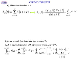 Fourier TransformSOLO
δN (f) function (continue – 1)
( ) ( )∑−=
+=
N
Nn
N Tntt δδ : ( ) ( )[ ]
( ) ∑−=
=
+
=∆
N
Nn
Tnfj
N e
Tf
TNf
f π
π
π 2
sin
12sin
δN (t) is a periodic function with a time period of T .
ΔN (f) is a periodic function with a frequency period of f0 = 1/T .
( )
( )
( )
( )
( )
( )
( )
[ ]
Tn
n
TTnj
e
dfedff
N
Nn
n
n
N
Nn
T
T
TnfjN
Nn
T
T
Tnfj
T
T
N
1sin1
2
00
01
2/1
2/1
22/1
2/1
2
2/1
2/1
====∆ ∑∑∑ ∫∫ −=
≠←
=←
−=
−
−−=
+
−
+
− 
π
π
π
π
π
 