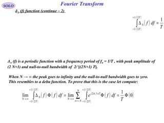 Fourier TransformSOLO
δN (f) function (continue – 2)
When N → ∞ the peak goes to infinity and the null-to-null bandwidth goes to zero.
This resembles to a delta function. To prove that this is the case let compute:
ΔN (f) is a periodic function with a frequency period of f0 = 1/T , with peak amplitude of
(2 N+1) and null-to-null bandwidth of 2/ [(2N+1) T].
( )
( )
( )
T
dff
T
T
N
1
2/1
2/1
=∆∫
+
−
( ) ( )
( )
( )
( )
( )
( )
( )0
1
limlim
2/1
2/1
2
2/1
2/1
Φ=Φ=Φ∆ ∑ ∫∫ −=
+
−
∞→
+
−
∞→ T
dffedfff
N
Nn
T
T
Tnfj
N
T
T
N
N
π
 