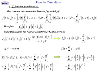 Fourier TransformSOLO
δN (f) function (continue – 4)
Let compute the convolution between f (t) and δN (f)
( ) ( ) ( ) ( ) ( ) ( ) ( ) ( )tfTntfdTntfdTntfttf N
N
Nn
N
Nn
N
Nn
N =+=+−=+−=∗ ∑∑ ∫∫ ∑ −=−=
+∞
∞−
+∞
∞− −=
ττδτττδτδ :
Therefore ( ) ( ) ( )ttftf NN δ∗=
Using this relation the Fourier Transform of fN (t) is given by
( ) ( ) ( ) ( ) ( )[ ]
( )Tf
TfN
fFffFfF NN
π
π
sin
12sin +
=∆= ( ) ( ) ( ) ( )Tntfttftf
N
Nn
NN +=∗= ∑−=
δ
If N → ∞ then
( ) ( ) ( ) ( )
( ) ∑∑
∑
∞+
−∞=
∞+
−∞=
+∞
−∞=
∞∞






−





=





−=






−=∆=
mm
m
T
m
f
T
m
F
TT
m
ffF
T
T
m
f
T
fFffFfF
δδ
δ
11
1
( ) ( )
∑
∑
∑
∞+
−∞=
∞+
−∞=
−
+∞
−∞=
∞






=












−





=
+=
m
t
T
m
j
m
n
e
T
m
F
T
T
m
f
T
m
F
T
Tntftf
π
δ
2
1
1
1
F
 