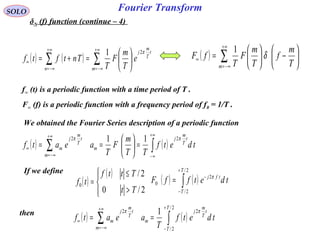 Fourier TransformSOLO
δN (f) function (continue – 4)
( ) ∑
+∞
−∞=
∞ 





−





=
m T
m
f
T
m
F
T
fF δ
1
( ) ( ) ∑∑
+∞
−∞=
+∞
−∞=
∞ 





=+=
m
t
T
m
j
n
e
T
m
F
T
Tntftf
π21
f∞ (t) is a periodic function with a time period of T .
F∞ (f) is a periodic function with a frequency period of f0 = 1/T .
We obtained the Fourier Series description of a periodic function
( ) ( )∫∑
+∞
∞−
+∞
−∞=
∞ =





== tdetf
TT
m
F
T
aeatf
t
T
m
j
m
m
t
T
m
j
m
ππ 22 11
If we define
( )
( )




>
≤
=
2/0
2/
0
Tt
Tttf
tf ( ) ( )∫
+
−
−
=
2/
2/
2
0
T
T
tfj
tdetffF π
then
( ) ( )∫∑
+
−
+∞
−∞=
∞ ==
2/
2/
22 1
T
T
t
T
m
j
m
m
t
T
m
j
m tdetf
T
aeatf
ππ
 