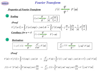 Fourier Transform
( ){ } ( ) ( ) ( ) 





=





−=−= ∫∫
+∞
∞−
=
+∞
∞−
a
F
aa
d
a
jfdttjtaftaf
ta
ωτ
τ
ω
τω
τ
1
expexp:F
( ) ( ){ } ( ) ( ) ( ) ( ) ( ) ( ) ( ) ( ){ }ωωωωω
ω
ωω FjdttjjtfF
d
d
dttjtftfF
nn
n
n
−=−−=→−== ∫∫
+∞
∞−
+∞
∞−
FF expexp:
SOLO
( )tf
-1
F
F
( )ωFProperties of Fourier Transform
Scaling4
Derivatives5
Proof:
( )taf
-1
F
F






a
F
a
ω1
Proof:
Corollary: for a = -1
( )tf −
-1
F
F
( )ω−F
( ) ( )tftj
n
−
-1
F
F ( )ω
ω
F
d
d
n
n
( )tf
td
d
n
n
-1
F
F
( ) ( )ωω Fj
n
( ) ( ){ } ( ) ( ) ( ) ( ) ( ) ( ) ( ) ( ){ }ωω
π
ω
ωωω
π
ω
ωωω Fj
d
tjjFtf
td
dd
tjFFtf
nn
n
n
1-1-
FF ==→== ∫∫
+∞
∞−
+∞
∞−
2
exp
2
exp
 
