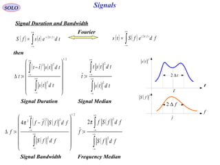SignalsSOLO
Signal Duration and Bandwidth
then
( ) ( )∫
+∞
∞−
−
= tdetsfS tfi π2
( ) ( )∫
+∞
∞−
= fdefSts tfi π2
t
t∆2
t
( ) 2
ts
f
f
f∆2
( ) 2
fS
( ) ( )
( )
2/1
2
22
:














−
=∆
∫
∫
∞+
∞−
+∞
∞−
tdts
tdtstt
t
( )
( )∫
∫
∞+
∞−
+∞
∞−
=
tdts
tdtst
t
2
2
:
Signal Duration Signal Median
( ) ( )
( )
2/1
2
22
2
4
:














−
=∆
∫
∫
∞+
∞−
+∞
∞−
fdfS
fdfSff
f
π ( )
( )∫
∫
∞+
∞−
+∞
∞−
=
fdfS
fdfSf
f
2
2
2
:
π
Signal Bandwidth Frequency Median
Fourier
 