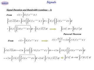 Signals
( ) ( )∫
+∞
∞−
= fdefSts tfi π2
SOLO
Signal Duration and Bandwidth (continue – 1)
( ) ( ) ( ) ( ) ( ) ( )
( ) ( ) ( ) ( )∫∫ ∫
∫ ∫∫ ∫∫
∞+
∞−
∞+
∞−
∞+
∞−
+
+∞
∞−
+∞
∞−
−
+∞
∞−
+∞
∞−
−
+∞
∞−
=








=








=








=
dffSfSdfdesfS
dfdesfSdfdefSsdss
tfi
tfitfi
ττ
τττττττ
π
ππ
2
22
( ) ( )∫
+∞
∞−
= fdefSts tfi π2 ( ) ( ) ( )∫
+∞
∞−
== fdefSfi
td
tsd
ts tfi π
π 2
2'
( ) ( ) ( ) ( ) ( ) ( )
( ) ( ) ( ) ( ) ( )∫∫ ∫
∫ ∫∫ ∫∫
∞+
∞−
∞+
∞−
∞+
∞−
+
+∞
∞−
+∞
∞−
−
+∞
∞−
+∞
∞−
−
+∞
∞−
=








−=








−=








−=
dffSfSfdfdesfSfi
dfdesfSfidfdefSfsidss
tfi
tfitfi
222
22
2'2
'2'2''
πττπ
ττπττπτττ
π
ππ
( ) ( )∫∫
+∞
∞−
+∞
∞−
= dffSds
22
ττ
Parseval Theorem
From
From
( ) ( )∫∫
+∞
∞−
+∞
∞−
= dffSfdtts
2222
4' π
 