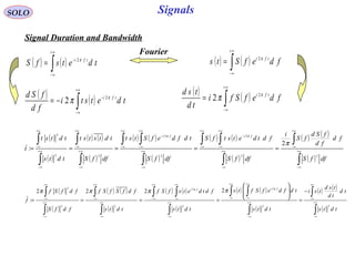 Signals
( )
( )
( ) ( )
( )
( ) ( )
( )
( ) ( )
( )
( ) ( )
( )∫
∫
∫
∫ ∫
∫
∫ ∫
∫
∫
∫
∫
∞+
∞−
+∞
∞−
∞+
∞−
+∞
∞−
+∞
∞−
−
∞+
∞−
+∞
∞−
+∞
∞−
−
∞+
∞−
+∞
∞−
∞+
∞−
+∞
∞−
=====
dffS
fd
fd
fSd
fS
i
dffS
fdtdetstfS
dffS
tdfdefStst
dffS
tdtstst
tdts
tdtst
t
fifi
22
2
2
2
22
2
2
:
π
ππ
SOLO
Signal Duration and Bandwidth
( ) ( )∫
+∞
∞−
−
= tdetsfS tfi π2
( ) ( )∫
+∞
∞−
= fdefSts tfi π2
Fourier
( ) ( )∫
+∞
∞−
−
−= tdetsti
fd
fSd tfi π
π 2
2
( ) ( )∫
+∞
∞−
= fdefSfi
td
tsd tfi π
π 2
2
( )
( )
( ) ( )
( )
( ) ( )
( )
( ) ( )
( )
( ) ( )
( )∫
∫
∫
∫ ∫
∫
∫ ∫
∫
∫
∫
∫
∞+
∞−
+∞
∞−
∞+
∞−
+∞
∞−
+∞
∞−
∞+
∞−
+∞
∞−
+∞
∞−
∞+
∞−
+∞
∞−
∞+
∞−
+∞
∞−
−
=








====
tdts
td
td
tsd
tsi
tdts
tdfdefSfts
tdts
fdtdetsfSf
tdts
fdfSfSf
fdfS
fdfSf
f
fifi
22
2
2
2
22
2
2222
:
ππ
ππππ
 