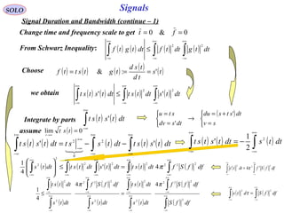 Signals
( ) ( ) ( ) ( ) ( )∫∫∫∫∫
+∞
∞−
+∞
∞−
+∞
∞−
+∞
∞−
+∞
∞−
=≤








dffSfdttstdttsdttstdtts
222222
2
2
4'
4
1
π
( ) ( )∫∫
+∞
∞−
+∞
∞−
= dffSdts
22
τ
SOLO
Signal Duration and Bandwidth (continue – 1)
0&0 == ftChange time and frequency scale to get
From Schwarz Inequality: ( ) ( ) ( ) ( )∫∫∫
+∞
∞−
+∞
∞−
+∞
∞−
≤ dttgdttfdttgtf
22
Choose ( ) ( ) ( ) ( ) ( )ts
td
tsd
tgtsttf ':& ===
( ) ( ) ( ) ( )∫∫∫
+∞
∞−
+∞
∞−
+∞
∞−
≤ dttsdttstdttstst
22
''we obtain
( ) ( )∫
+∞
∞−
dttstst 'Integrate by parts
( )



=
+=
→



=
=
sv
dtstsdu
dtsdv
stu '
'
( ) ( ) ( ) ( ) ( )∫∫∫
+∞
∞−
+∞
∞−
∞+
∞−
+∞
∞−
−−= dttststdttsstdttstst '' 2
0
2

( ) ( ) ( )∫∫
+∞
∞−
+∞
∞−
−= dttsdttstst 2
2
1
'
( ) ( )∫∫
+∞
∞−
+∞
∞−
= dffSfdtts
2222
4' π
( )
( )
( )
( )
( )
( )
( )
( )∫
∫
∫
∫
∫
∫
∫
∫
∞+
∞−
+∞
∞−
∞+
∞−
+∞
∞−
∞+
∞−
+∞
∞−
∞+
∞−
+∞
∞−
=≤
dffS
dffSf
dtts
dttst
dtts
dffSf
dtts
dttst
2
222
2
2
2
222
2
2
44
4
1
ππ
assume ( ) 0lim =
→∞
tst
t
 